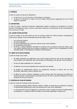 Guide de procédures relatives à l’urbanisme et à l’habitat destiné aux
gestionnaires locaux
PROCEDURES RELATIVES AU DOMAINE DE L’HABITAT
25
I. CADRAGE
Le plan de zonage est régi par les dispositions :
 Du titre II (art. 13 à 17) de la loi n°12-90 relative à l’urbanisme ;
 du décret n° 2-92-832 du 27 rabia II 1414 (14 octobre 1993) pris pour l’application de la loi n°12-90
relative à l’urbanisme.
II. DEFINITION
Le Plan de zonage : document d’urbanisme réglementaire destiné à préserver les orientations du schéma
directeur d’aménagement urbain et mesure conservatoire nécessaire à la préparation du plan d’aménagement
(art 13 de la loi n°12-90)).
III. CHAMP D’APPLICATION
Le plan de zonage ne peut être établi que pour les territoires dotés d’un schéma directeur d’aménagement
urbain et pour lesquels un plan d’aménagement peut être établi, à savoir :
 Les communes urbaines ;
 les centres délimités ;
 les zones périphériques des communes urbaines et des centres délimités ;
 les groupements d’urbanisme ;
 les zones à vocation spécifique (ensemble du territoire d’une ou plusieurs communes rurales, ayant
une vocation spécifique telle que touristique, industrielle ou minière et dont le développement urbain
prévisible justifie un aménagement contrôlé par l’administration).
IV. OBJET DU PLAN DE ZONAGE
Le plan de zonage a pour objet :
 De définir l'affectation des différentes zones suivant l'usage principal qui doit en être fait telles que
zone d'habitat, zone industrielle, zone commerciale, zone touristique, zone agricole et zone forestière ;
 de fixer les règles applicables à la construction ;
 de délimiter les zones dans lesquelles toute construction est interdite ;
 de localiser les emplacements réservés aux équipements principaux et sociaux tels que voies
principales, dispensaires, écoles et espaces verts ;
 de définir les zones à l'intérieur desquelles un sursis à statuer peut être opposé par le président du
conseil communal à toute demande d’autorisation de lotir, de créer un groupe d'habitations et à toute
demande de permis de construire.
V. CONTENU DU PLAN DE ZONAGE
Le plan de zonage est composé de deux documents :
 Un document graphique établi à l’échelle 1/2000 ou 1/5000, sur lequel figure une légende qui explique
la représentation graphique des zones, des équipements et des normes applicables ;
 un document écrit qui est le règlement qui commente le plan et traduit en termes de réglementation
ses dispositions. Ce règlement définit les règles de construction applicables à chaque zone.
 