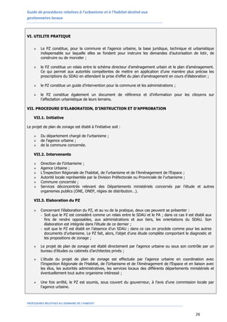 Guide de procédures relatives à l’urbanisme et à l’habitat destiné aux
gestionnaires locaux
PROCEDURES RELATIVES AU DOMAINE DE L’HABITAT
26
VI. UTILITE PRATIQUE
 Le PZ constitue, pour la commune et l’agence urbaine, la base juridique, technique et urbanistique
indispensable sur laquelle elles se fondent pour instruire les demandes d’autorisation de lotir, de
construire ou de morceler ;
 le PZ constitue un relais entre le schéma directeur d’aménagement urbain et le plan d’aménagement.
Ce qui permet aux autorités compétentes de mettre en application d’une manière plus précise les
prescriptions du SDAU en attendant la prise d’effet du plan d’aménagement en cours d’élaboration ;
 le PZ constitue un guide d’intervention pour la commune et les administrations ;
 le PZ constitue également un document de référence et d’information pour les citoyens sur
l’affectation urbanistique de leurs terrains.
VII. PROCEDURE D’ELABORATION, D’INSTRUCTION ET D’APPROBATION
VII.1. Initiative
Le projet de plan de zonage est établi à l’initiative soit :
 Du département chargé de l’urbanisme ;
 de l’agence urbaine ;
 de la commune concernée.
VII.2. Intervenants
 Direction de l’Urbanisme ;
 Agence Urbaine ;
 L’Inspection Régionale de l’habitat, de l’urbanisme et de l’Aménagement de l’Espace ;
 Autorité locale représentée par la Division Préfectorale ou Provinciale de l’urbanisme ;
 Commune concernée ;
 Services déconcentrés relevant des Départements ministériels concernés par l’étude et autres
organismes publics (ONE, ONEP, régies de distribution…).
VII.3. Elaboration du PZ
 Concernant l’élaboration du PZ, et au vu de la pratique, deux cas peuvent se présenter :
- Soit que le PZ est considéré comme un relais entre le SDAU et le PA ; dans ce cas il est établi aux
fins de rendre opposables, aux administrations et aux tiers, les orientations du SDAU. Son
élaboration est intégrée dans l’étude de ce dernier ;
- soit que le PZ est établi en l’absence d’un SDAU ; dans ce cas on procède comme pour les autres
documents d’urbanisme. Le PZ fait, alors, l’objet d’une étude complète comportant le diagnostic et
les propositions de zonage ;
 Le projet de plan de zonage est établi directement par l’agence urbaine ou sous son contrôle par un
bureau d’études ou cabinets d’architectes privés ;
 L'étude du projet de plan de zonage est effectuée par l'agence urbaine en coordination avec
l’Inspection Régionale de l’Habitat, de l’Urbanisme et de l’Aménagement de l’Espace et en liaison avec
les élus, les autorités administratives, les services locaux des différents départements ministériels et
éventuellement tout autre organisme intéressé ;
 Une fois arrêté, le PZ est soumis, sous couvert du gouverneur, à l’avis d’une commission locale par
l'agence urbaine.
 