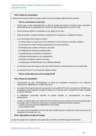 Guide de procédures relatives à l’urbanisme et à l’habitat destiné aux
gestionnaires locaux
PROCEDURES RELATIVES AU DOMAINE DE L’HABITAT
27
VII.4. Phase de concertation
L’instruction du projet de plan de zonage s'opère à travers les phases réglementaires suivantes :
VII.4.1. Commission Locale (CL)
 Comme pour le plan d’aménagement, le plan de zonage est soumis à l’examen d’une commission
locale instituée par les dispositions de l’article 5 du décret d’application de la loi n°12-90.
 C’est ce texte qui définit la composition de cet organe et son rôle ;
 Cette commission, chargée d’examiner le projet de PZ, est régie par un règlement intérieur ;
 La CL est composé des membres suivants :
- Le wali de région ou le gouverneur de la préfecture ou de la province concernée, président ;
- Les membres du Comité Technique préfectoral ou provincial intéressé ;
- les Présidents des conseils communaux concernés ;
- les Présidents des chambres professionnelles ;
- le représentant de la Direction de l’urbanisme ;
- le Directeur des domaines ou son représentant ;
- le Directeur de l’agence urbaine concernée ;
- le représentant de l’Administration de la Défense Nationale.
 La commission peut faire appel à toute autre administration ou personne dont l’avis lui paraît utile ;
 le secrétariat de la CTL est assuré par l’agence urbaine.
VII.4.2. Instruction par la CL du projet de PZ
VII.5. Phase de consultation
 Contrairement au plan d’aménagement, la phase de consultation concernant le PZ comprend
uniquement la délibération du conseil communal ;
 Le conseil communal est tenu de se prononcer sur le projet de PZ qui lui est soumis et d’émettre ses
propositions avant l’expiration du délai de rigueur de 2 mois qui court à compter de la date à laquelle
le conseil a été saisi ;
 La délibération communale intervient en session ordinaire ou, éventuellement, en session
extraordinaire ;
 A l’issue du délai de deux mois imparti par la loi à l’examen par le conseil communal du projet de plan
de zonage, celui-ci transmet au Gouverneur un dossier comprenant les pièces suivantes :
- L’extrait du procès-verbal des délibérations communales ;
- un jeu de plan annoté.
 Au cas où aucune proposition n’a été émise dans le délai prescrit, le conseil est censé ne pas avoir de
propositions à formuler (art. 16) ;
VII.6. Approbation du plan de zonage
Le plan de zonage et son règlement sont approuvés par arrêté du ministre chargé de l’urbanisme.
 