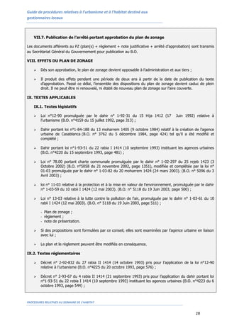Guide de procédures relatives à l’urbanisme et à l’habitat destiné aux
gestionnaires locaux
PROCEDURES RELATIVES AU DOMAINE DE L’HABITAT
28
VII.7. Publication de l’arrêté portant approbation du plan de zonage
Les documents afférents au PZ (plan(s) + règlement + note justificative + arrêté d’approbation) sont transmis
au Secrétariat Général du Gouvernement pour publication au B.O.
VIII. EFFETS DU PLAN DE ZONAGE
 Dès son approbation, le plan de zonage devient opposable à l’administration et aux tiers ;
 Il produit des effets pendant une période de deux ans à partir de la date de publication du texte
d’approbation. Passé ce délai, l’ensemble des dispositions du plan de zonage devient caduc de plein
droit. Il ne peut être ni renouvelé, ni établi de nouveau plan de zonage sur l’aire couverte.
IX. TEXTES APPLICABLES
IX.1. Textes législatifs
 Loi n°12-90 promulguée par le dahir n° 1-92-31 du 15 Hija 1412 (17 Juin 1992) relative à
l’urbanisme (B.O. n°4159 du 15 juillet 1992, page 313) ;
 Dahir portant loi n°1-84-188 du 13 moharrem 1405 (9 octobre 1984) relatif à la création de l’agence
urbaine de Casablanca (B.O. n° 3762 du 5 décembre 1984, page 424) tel qu’il a été modifié et
complété ;
 Dahir portant loi n°1-93-51 du 22 rabia I 1414 (10 septembre 1993) instituant les agences urbaines
(B.O. n°4220 du 15 septembre 1993, page 481) ;
 Loi n° 78.00 portant charte communale promulguée par le dahir n° 1-02-297 du 25 rejeb 1423 (3
Octobre 2002) (B.O. n°5058 du 21 novembre 2002, page 1351), modifiée et complétée par la loi n°
01-03 promulguée par le dahir n° 1-03-82 du 20 moharrem 1424 (24 mars 2003). (B.O. n° 5096 du 3
Avril 2003) ;
 loi n° 11-03 relative à la protection et à la mise en valeur de l'environnement, promulguée par le dahir
n° 1-03-59 du 10 rabii I 1424 (12 mai 2003). (B.O. n° 5118 du 19 Juin 2003, page 500) ;
 Loi n° 13-03 relative à la lutte contre la pollution de l'air, promulguée par le dahir n° 1-03-61 du 10
rabii I 1424 (12 mai 2003). (B.O. n° 5118 du 19 Juin 2003, page 511) ;
- Plan de zonage ;
- règlement ;
- note de présentation.
 Si des propositions sont formulées par ce conseil, elles sont examinées par l’agence urbaine en liaison
avec lui ;
 Le plan et le règlement peuvent être modifiés en conséquence.
IX.2. Textes réglementaires
 Décret n° 2-92-832 du 27 rabia II 1414 (14 octobre 1993) pris pour l’application de la loi n°12-90
relative à l’urbanisme (B.O. n°4225 du 20 octobre 1993, page 576) ;
 Décret n° 2-93-67 du 4 rabia II 1414 (21 septembre 1993) pris pour l’application du dahir portant loi
n°1-93-51 du 22 rebia I 1414 (10 septembre 1993) instituant les agences urbaines (B.O. n°4223 du 6
octobre 1993, page 544) ;
 