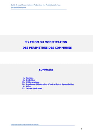 Guide de procédures relatives à l’urbanisme et à l’habitat destiné aux
gestionnaires locaux
PROCEDURES RELATIVES AU DOMAINE DE L’HABITAT
3
FIXATION OU MODIFICATION
DES PERIMETRES DES COMMUNES
URBAINES ET DES CENTRES DELIMITES
SOMMAIRE
I. Cadrage
II. Définition
III. Utilité pratique
IV. Procédure d’élaboration, d’instruction et d’approbation
V. Effets
VI. Textes applicables
 