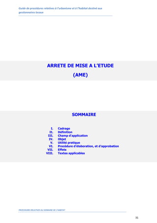 Guide de procédures relatives à l’urbanisme et à l’habitat destiné aux
gestionnaires locaux
PROCEDURES RELATIVES AU DOMAINE DE L’HABITAT
31
ARRETE DE MISE A L’ETUDE
(AME)
SOMMAIRE
I. Cadrage
II. Définition
III. Champ d'application
IV. Objet
V. Utilité pratique
VI. Procédure d’élaboration, et d’approbation
VII. Effets
VIII. Textes applicables
 
