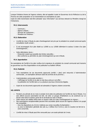 Guide de procédures relatives à l’urbanisme et à l’habitat destiné aux
gestionnaires locaux
PROCEDURES RELATIVES AU DOMAINE DE L’HABITAT
33
Lorsque l'initiative émane de l'agence urbaine, elle est appelée à saisir le Gouverneur de la Préfecture ou de la
Province de cette proposition en lui transmettant six exemplaires du plan.
Copie de cette transmission doit être adressée "pour information" aux services relevant du Ministère chargé de
l'Urbanisme.
VI.2. Intervenants
- Commune ;
- Agence urbaine ;
- Services de l’urbanisme ;
- Ministère de l’Intérieur.
VI.3. Elaboration
 L'arrêté de mise à l'étude du plan d’aménagement est pris par le président du conseil communal après
consultation dudit conseil ;
 II est accompagné d'un plan établi au 1/2000 ou au 1/5000 délimitant le secteur à doter d'un plan
d'aménagement ;
 Cette délimitation devra :
- Emprunter autant que possible des limites naturelles ;
- être conforme au périmètre du plan d'aménagement qui est à l'étude.
VI.4. Approbation
Six exemplaires de l'arrêté et du plan revêtus de la signature du président du conseil communal sont transmis
au gouverneur aux fins d'approbation et de publication au Bulletin Officiel.
VI.5. Publicité
 Trois exemplaires de ces documents approuvés (arrêté + plan) sont retournés à l'administration
communale ; un exemplaire demeure dans les archives de la province ;
 L'administration communale procède à :
- L'affichage de l'arrêté et du plan en des lieux prévus à cet effet ;
- la publication de l’arrêté dans un ou plusieurs journaux d'annonces légales.
 Copie de ces documents approuvés est adressées à l’agence urbaine concernée.
VII. EFFETS
 Pendant une période de six mois à compter de la date de publication de l'arrêté de mise à l'étude, il ne
sera délivré aucune autorisation de lotir, de créer un groupe d'habitations ou de construire sur un
terrain situé dans le secteur grevé de la servitude de mise à l'étude ;
 Cette mesure est valable même dans un secteur doté d'un plan d'aménagement en vigueur ;
 Des autorisations exceptionnelles peuvent être accordées après accord de l'agence urbaine si le projet
est compatible :
- Avec les dispositions du S.D.A.U relatives aux zones nouvelles d'urbanisation ;
- ou avec la destination générale des sols ou, à défaut d'un S.D.A.U, avec la vocation de fait de la
zone concernée.
 L’arrêté de mise à l’étude peut être renouvelé pour une seule période de 6 mois.
 