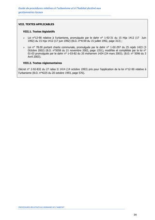 Guide de procédures relatives à l’urbanisme et à l’habitat destiné aux
gestionnaires locaux
PROCEDURES RELATIVES AU DOMAINE DE L’HABITAT
34
VIII. TEXTES APPLICABLES
VIII.1. Textes législatifs
 Loi n°12-90 relative à l’urbanisme, promulguée par le dahir n° 1-92-31 du 15 Hija 1412 (17 Juin
1992) du 15 hija 1412 (17 juin 1992) (B.O. n°4159 du 15 juillet 1992, page 313) ;
 Loi n° 78.00 portant charte communale, promulguée par le dahir n° 1-02-297 du 25 rejeb 1423 (3
Octobre 2002) (B.O. n°5058 du 21 novembre 2002, page 1351), modifiée et complétée par la loi n°
01-03 promulguée par le dahir n° 1-03-82 du 20 moharrem 1424 (24 mars 2003). (B.O. n° 5096 du 3
Avril 2003).
VIII.2. Textes réglementaires
Décret n° 2-92-832 du 27 rabia II 1414 (14 octobre 1993) pris pour l’application de la loi n°12-90 relative à
l’urbanisme (B.O. n°4225 du 20 octobre 1993, page 576).
 