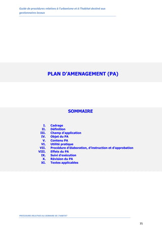Guide de procédures relatives à l’urbanisme et à l’habitat destiné aux
gestionnaires locaux
PROCEDURES RELATIVES AU DOMAINE DE L’HABITAT
35
PLAN D’AMENAGEMENT (PA)
SOMMAIRE
I. Cadrage
II. Définition
III. Champ d’application
IV. Objet du PA
V. Contenu PA
VI. Utilité pratique
VII. Procédure d’élaboration, d’instruction et d’approbation
VIII. Effets du PA
IX. Suivi d'exécution
X. Révision du PA
XI. Textes applicables
 