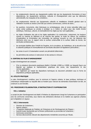 Guide de procédures relatives à l’urbanisme et à l’habitat destiné aux
gestionnaires locaux
PROCEDURES RELATIVES AU DOMAINE DE L’HABITAT
37
 les emplacements réservés aux équipements publics tels que les équipements ferroviaires et leurs
dépendances, les équipements sanitaires, culturels et d’enseignement ainsi que les bâtiments
administratifs, les mosquées et les cimetières ;
 les emplacements réservés aux équipements collectifs et installations d’intérêt général dont la
réalisation incombe au secteur privé tels que centres commerciaux, centres de loisirs ;
 les quartiers, monuments, sites historiques ou archéologiques, sites et zones naturelles telles que
zones vertes publiques ou privées à protéger ou à mettre en valeur pour des motifs d’ordre
esthétique, historique, culturel, et éventuellement les règles qui leur sont applicables ;
 les règles d’utilisation des sols et les règles applicables à la construction, notamment, les hauteurs
minima ou maxima du bâtiment et de chacune des parties, le mode de clôture, les conditions
d’implantation et d’orientation des immeubles, les parkings couverts ou non, les distances des
bâtiments entre eux, le rapport entre la surface constructible et la surface totale du terrain, les
servitudes architecturales ;
 les servitudes établies dans l’intérêt de l’hygiène, de la circulation, de l’esthétique, de la sécurité et de
la salubrité publiques et éventuellement les servitudes découlant de législations particulières ;
 les zones à ouvrir à l’urbanisation suivant une périodicité déterminée ;
 les périmètres des secteurs à restructurer et des secteurs à rénover.
V. CONTENU DU PLAN D’AMENAGEMENT
Le plan d’aménagement est composé :
 D’un ou plusieurs documents graphiques établis à l’échelle 1/2000 ou 1/5000, sur lesquels figure une
légende qui explique la représentation graphique des zones, des équipements et des
normes applicables ;
 d’un règlement qui traduit les dispositions techniques du document précédent sous la forme de
dispositions juridiques applicables.
VI. UTILITE PRATIQUE
Le plan d’aménagement constitue, pour la commune et l’agence urbaine, la base juridique, technique et
urbanistique indispensable sur laquelle elles se fondent pour instruire les demandes d’autorisation de lotir, de
construire ou de morceler.
VII. PROCEDURE D’ELABORATION, D’INSTRUCTION ET D’APPROBATION
VII.1. Initiative
Le projet de plan d’aménagement est établi à l’initiative du département chargé de l’urbanisme en participation
avec les communes concernées, sous réserve des attributions dévolues en la matière aux agences urbaines
par la législation en vigueur.
VII.2. Intervenants
 Direction de l’urbanisme ;
 Agence urbaine ;
 L’Inspection Régionale de l’Habitat, de l’Urbanisme et de l’Aménagement de l’Espace ;
 Autorité locale représentée par la Division préfectorale ou provinciale de l’urbanisme ;
 Communes concernées ;
 Services déconcentrés relevant des départements ministériels concernés par l’étude.
 
