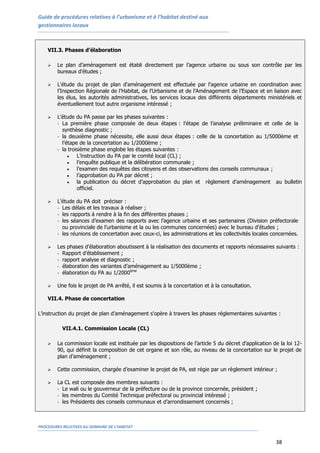 Guide de procédures relatives à l’urbanisme et à l’habitat destiné aux
gestionnaires locaux
PROCEDURES RELATIVES AU DOMAINE DE L’HABITAT
38
VII.3. Phases d’élaboration
 Le plan d’aménagement est établi directement par l’agence urbaine ou sous son contrôle par les
bureaux d’études ;
 L'étude du projet de plan d'aménagement est effectuée par l'agence urbaine en coordination avec
l’Inspection Régionale de l’Habitat, de l’Urbanisme et de l’Aménagement de l’Espace et en liaison avec
les élus, les autorités administratives, les services locaux des différents départements ministériels et
éventuellement tout autre organisme intéressé ;
 L’étude du PA passe par les phases suivantes :
- La première phase composée de deux étapes : l’étape de l’analyse préliminaire et celle de la
synthèse diagnostic ;
- la deuxième phase nécessite, elle aussi deux étapes : celle de la concertation au 1/5000ème et
l’étape de la concertation au 1/2000ème ;
- la troisième phase englobe les étapes suivantes :
 L’instruction du PA par le comité local (CL) ;
 l’enquête publique et la délibération communale ;
 l’examen des requêtes des citoyens et des observations des conseils communaux ;
 l’approbation du PA par décret ;
 la publication du décret d’approbation du plan et règlement d’aménagement au bulletin
officiel.
 L’étude du PA doit préciser :
- Les délais et les travaux à réaliser ;
- les rapports à rendre à la fin des différentes phases ;
- les séances d’examen des rapports avec l’agence urbaine et ses partenaires (Division préfectorale
ou provinciale de l’urbanisme et la ou les communes concernées) avec le bureau d’études ;
- les réunions de concertation avec ceux-ci, les administrations et les collectivités locales concernées.
 Les phases d’élaboration aboutissent à la réalisation des documents et rapports nécessaires suivants :
- Rapport d’établissement ;
- rapport analyse et diagnostic ;
- élaboration des variantes d’aménagement au 1/5000ème ;
- élaboration du PA au 1/2000ème
 Une fois le projet de PA arrêté, il est soumis à la concertation et à la consultation.
VII.4. Phase de concertation
L’instruction du projet de plan d’aménagement s'opère à travers les phases réglementaires suivantes :
VII.4.1. Commission Locale (CL)
 La commission locale est instituée par les dispositions de l’article 5 du décret d’application de la loi 12-
90, qui définit la composition de cet organe et son rôle, au niveau de la concertation sur le projet de
plan d’aménagement ;
 Cette commission, chargée d’examiner le projet de PA, est régie par un règlement intérieur ;
 La CL est composée des membres suivants :
- Le wali ou le gouverneur de la préfecture ou de la province concernée, président ;
- les membres du Comité Technique préfectoral ou provincial intéressé ;
- les Présidents des conseils communaux et d’arrondissement concernés ;
 
