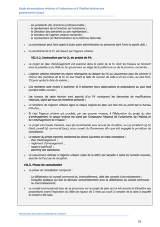 Guide de procédures relatives à l’urbanisme et à l’habitat destiné aux
gestionnaires locaux
PROCEDURES RELATIVES AU DOMAINE DE L’HABITAT
39
- les présidents des chambres professionnelles ;
- le représentant de la Direction de l’urbanisme ;
- le Directeur des domaines ou son représentant ;
- le Directeur de l’agence urbaine concernée ;
- le représentant de l’Administration de la Défense Nationale.
 La commission peut faire appel à toute autre administration ou personne dont l’avis lui paraît utile ;
 Le secrétariat de la CL est assuré par l’agence urbaine.
VII.4.2. Instruction par la CL du projet de PA
 Le projet de plan d’aménagement est examiné dans le cadre de la CL dont les travaux se tiennent
sous la présidence du Wali ou du gouverneur au siège de la préfecture ou de la province concernée ;
 L’agence urbaine transmet les copies nécessaires du dossier du PA au Gouverneur pour les envoyer à
chacun des membres de la CL en leur fixant la date de réunion de celle-ci et qui a lieu, au plus tard,
15 jours après la date de saisine ;
 Ces membres sont invités à examiner et à présenter leurs observations et propositions au plus tard
pendant ladite réunion ;
 Les travaux de cette réunion sont assortis d’un PV consignant les demandes de modifications
retenues, signé par tous les membres présents ;
 Le Directeur de l’agence urbaine signe le calque original du plan une fois mis au point par le bureau
d’études ;
 Si c’est l’agence urbaine qui procède, par ses propres moyens, à l’élaboration du projet du plan
d’aménagement, le calque original est signé par l’Inspecteur Régional de l’urbanisme, de l’Habitat et
de l’Aménagement de l’Espace ;
 Le projet est ensuite transmis, sous pli recommandé avec accusé de réception, au (x) président (s) du
(des) conseil (s) communal (aux), sous couvert du Gouverneur afin que soit engagée la procédure de
consultation.
 Le dossier du projet transmis comprend les pièces suivantes en triple exemplaire :
- Plan d’aménagement ;
- règlement d’aménagement ;
- rapport justificatif ;
- planning des opérations.
 Le Gouverneur adresse à l'agence urbaine copie de la lettre par laquelle il saisit les conseils susvisés,
assortie de l'accusé de réception.
VII.5. Phase de consultation
 La phase de consultation comprend :
- La délibération du conseil communal et, éventuellement, celle des conseils d’arrondissement ;
- l’enquête publique qui doit se dérouler concomitamment avec la délibération du conseil communal
ou d’arrondissement.
 Le conseil communal est tenu de se prononcer sur le projet de plan qui lui est soumis et d’émettre ses
propositions avant l’expiration du délai de rigueur de 2 mois qui court à compter de la date à laquelle
le conseil a été saisi.
 