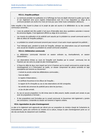 Guide de procédures relatives à l’urbanisme et à l’habitat destiné aux
gestionnaires locaux
PROCEDURES RELATIVES AU DOMAINE DE L’HABITAT
40
VII.5.1. Enquête publique
 La commune procède à la publication et à l’affichage de l’avis de dépôt informant le public que le plan
et son règlement ainsi qu'un registre d'observations sont mis à leur disposition au siège de la
commune pendant une durée d'un mois (et trois jour pour éviter toute contestation ultérieure).
Cette enquête a lieu durant la phase où le projet de plan est soumis à la délibération du ou des conseils
communaux concernés ;
 L’avis de publicité doit être publié à huit jours d’intervalles dans deux quotidiens autorisés à recevoir
les annonces légales. Il est également affiché au siège de la commune ;
 Les moyens de publication et de publicité sont assurés par le président du conseil communal avant la
date du début de l’enquête publique ;
 Le président du conseil communal concerné peut recourir à tout autre moyen approprié de publicité ;
 Tout intéressé peut, pendant la durée de l’enquête, adresser ses observations sous pli recommandé
avec accusé de réception au président du conseil communal compétent.
VII.5.2. Délibération communale
 La délibération communale intervient en session ordinaire ou, éventuellement, en session
extraordinaire ;
 Les observations émises au cours de l’enquête sont étudiées par le conseil communal, lors de
l’examen par ses soins du projet de plan d’aménagement ;
 A l’issue du délai de deux mois imparti par la loi à l’examen par le conseil communal du projet de plan
d’aménagement et à l’information du public, un dossier comprenant les pièces suivantes en sept
exemplaires est transmis au Gouverneur:
- L’extrait du procès-verbal des délibérations communales ;
- l’avis de dépôt ;
- le registre d’observations ;
- le certificat d’ouverture et de clôture de l’enquête ;
- le rapport de fin d’enquête au cas où des observations ont été consignées.
- les extraits des annonces de publicité parus dans les journaux ;
- un jeu de plan annoté.
 Au cas où aucune proposition n’a été émise dans le délai prescrit, lesdits conseils sont censés ne pas
avoir de propositions à formuler ;
 Si des propositions sont formulées par le conseil communal, le Gouverneur doit également y joindre
ses conclusions. L’ensemble du dossier est transmis à l’agence urbaine.
VII.6. Approbation du plan d’aménagement
Le plan et le règlement sont approuvés par décret pris sur proposition du ministre chargé de l’urbanisme et,
éventuellement, après avis conforme du ministre de la culture, lorsque le plan d’aménagement porte sur un
site des servitudes de classement sont modifiées.
 