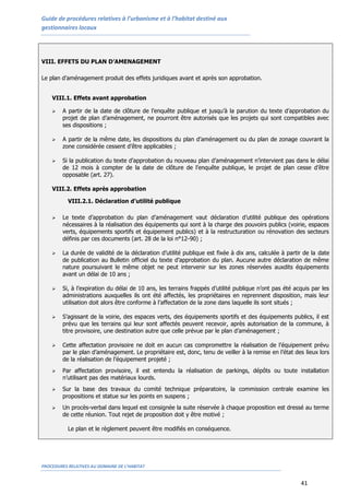 Guide de procédures relatives à l’urbanisme et à l’habitat destiné aux
gestionnaires locaux
PROCEDURES RELATIVES AU DOMAINE DE L’HABITAT
41
VIII. EFFETS DU PLAN D’AMENAGEMENT
Le plan d’aménagement produit des effets juridiques avant et après son approbation.
VIII.1. Effets avant approbation
 A partir de la date de clôture de l’enquête publique et jusqu’à la parution du texte d’approbation du
projet de plan d’aménagement, ne pourront être autorisés que les projets qui sont compatibles avec
ses dispositions ;
 A partir de la même date, les dispositions du plan d’aménagement ou du plan de zonage couvrant la
zone considérée cessent d’être applicables ;
 Si la publication du texte d’approbation du nouveau plan d’aménagement n’intervient pas dans le délai
de 12 mois à compter de la date de clôture de l’enquête publique, le projet de plan cesse d’être
opposable (art. 27).
VIII.2. Effets après approbation
VIII.2.1. Déclaration d’utilité publique
 Le texte d’approbation du plan d’aménagement vaut déclaration d’utilité publique des opérations
nécessaires à la réalisation des équipements qui sont à la charge des pouvoirs publics (voirie, espaces
verts, équipements sportifs et équipement publics) et à la restructuration ou rénovation des secteurs
définis par ces documents (art. 28 de la loi n°12-90) ;
 La durée de validité de la déclaration d’utilité publique est fixée à dix ans, calculée à partir de la date
de publication au Bulletin officiel du texte d’approbation du plan. Aucune autre déclaration de même
nature poursuivant le même objet ne peut intervenir sur les zones réservées auxdits équipements
avant un délai de 10 ans ;
 Si, à l’expiration du délai de 10 ans, les terrains frappés d’utilité publique n’ont pas été acquis par les
administrations auxquelles ils ont été affectés, les propriétaires en reprennent disposition, mais leur
utilisation doit alors être conforme à l’affectation de la zone dans laquelle ils sont situés ;
 S’agissant de la voirie, des espaces verts, des équipements sportifs et des équipements publics, il est
prévu que les terrains qui leur sont affectés peuvent recevoir, après autorisation de la commune, à
titre provisoire, une destination autre que celle prévue par le plan d’aménagement ;
 Cette affectation provisoire ne doit en aucun cas compromettre la réalisation de l’équipement prévu
par le plan d’aménagement. Le propriétaire est, donc, tenu de veiller à la remise en l’état des lieux lors
de la réalisation de l’équipement projeté ;
 Par affectation provisoire, il est entendu la réalisation de parkings, dépôts ou toute installation
n’utilisant pas des matériaux lourds.
 Sur la base des travaux du comité technique préparatoire, la commission centrale examine les
propositions et statue sur les points en suspens ;
 Un procès-verbal dans lequel est consignée la suite réservée à chaque proposition est dressé au terme
de cette réunion. Tout rejet de proposition doit y être motivé ;
Le plan et le règlement peuvent être modifiés en conséquence.
 