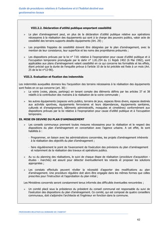 Guide de procédures relatives à l’urbanisme et à l’habitat destiné aux
gestionnaires locaux
PROCEDURES RELATIVES AU DOMAINE DE L’HABITAT
42
VIII.2.2. Déclaration d’utilité publique emportant cessibilité
 Le plan d’aménagement peut, en plus de la déclaration d’utilité publique relative aux opérations
nécessaires à la réalisation des équipements qui sont à la charge des pouvoirs publics, valoir acte de
cessibilité des terrains supports desdits équipements (Art. 29) ;
 Les propriétés frappées de cessibilité doivent être désignées par le plan d’aménagement, avec la
mention de leur consistance, leur superficie et les noms des propriétaires présumés ;
 Les dispositions prévues par la loi n° 7.81 relative à l’expropriation pour cause d’utilité publique et à
l’occupation temporaire promulguée par le dahir n° 1.81.254 du 11 Rejeb 1402 (6 Mai 1982), sont
applicables aux plans d’aménagement valant cessibilité en ce qui concerne les formalités et les effets,
étant précisé que la durée de l’enquête prévue à l’article 10 de la loi précitée est fixée à un mois (Art.
25 de la loi n°12-90).
VIII.3. Evaluation et fixation des indemnités
Les indemnités auxquelles donnera lieu l’acquisition des terrains nécessaires à la réalisation des équipements
sont fixées en ce qui concerne (art. 30) :
 La voirie (voies, places, parkings) en tenant compte des éléments définis par les articles 37 et 38
relatifs à la contribution des riverains à la réalisation de la voirie communale ;
 les autres équipements (espaces verts publics, terrains de jeux, espaces libres divers, espaces destinés
aux activités sportives, équipements ferroviaires et leurs dépendances, équipements sanitaires,
culturels et d’enseignement, bâtiments administratifs, mosquées et cimetières) conformément aux
dispositions prévues par la loi relative à l’expropriation pour cause d’utilité publique et à l’occupation
temporaire.
IX. MISE EN OEUVRE DU PLAN D’AMENAGEMENT
 Les conseils communaux prennent toutes mesures nécessaires pour la réalisation et le respect des
dispositions du plan d’aménagement en concertation avec l’agence urbaine. A cet effet, ils sont
habilités à :
- Programmer, en liaison avec les administrations concernées, les projets d’aménagement inhérents
à la réalisation des objectifs du plan d’aménagement ;
- faire régulièrement le point de l’avancement de l’exécution des prévisions du plan d’aménagement
et notamment de la réalisation des travaux et opérations publics.
 Au vu du planning des réalisations, le suivi de chaque étape de réalisation (procédure d'acquisition -
études - marchés) est assuré pour détecter éventuellement les retards et proposer les solutions
appropriées ;
 Les constats effectués peuvent révéler la nécessité d'apporter des modifications au plan
d'aménagement. Une procédure régulière doit alors être engagée dans les mêmes formes que celles
prescrites pour l'instruction et l'approbation du plan initial ;
Les Ministères concernés seront constamment tenus informés des difficultés éventuelles rencontrées ;
 Un comité placé sous la présidence du président du conseil communal est responsable du suivi de
l’exécution des dispositions du plan d’aménagement. Ce comité, qui est composé de quatre conseillers
communaux, doit s’adjoindre l’architecte et l’ingénieur en fonction dans la commune.
 