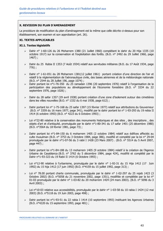 Guide de procédures relatives à l’urbanisme et à l’habitat destiné aux
gestionnaires locaux
PROCEDURES RELATIVES AU DOMAINE DE L’HABITAT
43
X. REVISION DU PLAN D’AMENAGEMENT
La procédure de modification du plan d’aménagement est la même que celle décrite ci-dessus pour son
établissement, son examen et son approbation (art. 26).
XI. TEXTES APPLICABLES
XI.1. Textes législatifs
 Dahir n° 1-60-126 du 26 Moharrem 1380 (21 Juillet 1960) complétant le dahir du 20 Hija 1335 (10
octobre 1917) sur la conservation et l’exploitation des forêts. (B.O. n° 2492 du 29 Juillet 1960, page
1467) ;
 Dahir du 25 Rabia II 1353 (7 Août 1934) relatif aux servitudes militaires (B.O. du 17 Août 1934, page
776) ;
 Dahir n° 1-61-051 du 28 Moharrem 1381(12 juillet 1961) portant création d’une direction de l’air et
relatif à la réglementation de l’aéronautique civile, des bases aériennes et de la météorologie nationale
(B.O. n° 2544 du 28 Juillet 196, page 1074) ;
 Dahir portant loi n°1-76-350 du 25 ramadan 1396 (20 septembre 1976) relatif à l’organisation de la
participation des populations au développement de l’économie forestière (B.O. n° 3334 du 22
septembre 1976, page 1026) ;
 Dahir du 28 safar 1357 (29 avril 1938) portant création d’une zone d’isolement autour des cimetières
dans les villes nouvelles (B.O. n° 1332 du 6 mai 1938, page 612) ;
 Dahir portant loi n° 1-75-168 du 25 safar 1397 (15 février 1977) relatif aux attributions du Gouverneur
(B.O. n° 3359 du 16 mars 1977, page 341), modifié par le dahir portant loi n° 1-93-293 du 19 rebia II
1414 (6 octobre 1993) (B.O. n° 4223 du 6 Octobre 1993) ;
 Loi n°22-80 relative à la conservation des monuments historiques et des sites , des inscriptions , des
objets d’art et d’antiquité, promulguée par le dahir n°1-80-341 du 17 safar 1401 (25 décembre 1980)
(B.O. n°3564 du 18 février 1981, page 73) ;
 Dahir portant loi n°1-84-150 du 6 moharrem 1405 (2 octobre 1984) relatif aux édifices affectés au
culte musulman (B.O. n° 3753 du 3 Octobre 1984, page 386), modifié et complété par la loi n° 29-04
promulguée par le dahir n°1-07-56 du 3 rabii I 1428 (23 Mars 2007) . (B.O. n° 5514 du 5 Avril 2007,
page 447) ;
 Dahir portant loi n°1-84-188 du 13 moharrem 1405 (9 octobre 1984) relatif à la création de l’Agence
Urbaine de Casablanca (B.O. n° 3762 du 5 décembre 1984, page 424), modifié et complété par le
Dahir n°1-93-323 du 19 Rabii II 1414 (6 Octobre 1993) ;
 Loi n°12-90 relative à l’urbanisme, promulguée par le dahir n° 1-92-31 du 15 Hija 1412 (17 Juin
1992) du 15 hija 1412 (17 juin 1992) (B.O. n°4159 du 15 juillet 1992, page 313) ;
 Loi n° 78.00 portant charte communale, promulguée par le dahir n° 1-02-297 du 25 rejeb 1423 (3
Octobre 2002) (B.O. n°5058 du 21 novembre 2002, page 1351), modifiée et complétée par la loi n°
01-03 promulguée par le dahir n° 1-03-82 du 20 moharrem 1424 (24 mars 2003). (B.O. n° 5096 du 3
Avril 2003) ;
 Loi n°10-03 relative aux accessibilités, promulguée par le dahir n° 1-03-58 du 10 rabia I 1424 (12 mai
2003) (B.O. n°5118 du 19 Juin 2003, page 498) ;
 Dahir portant loi n°1-93-51 du 22 rabia I 1414 (10 septembre 1993) instituant les Agences Urbaines
(B.O. n°4220 du 15 septembre 1993, page 481) ;
 