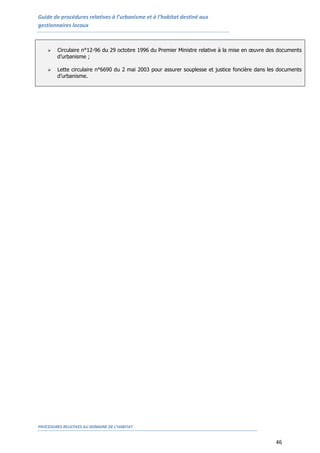 Guide de procédures relatives à l’urbanisme et à l’habitat destiné aux
gestionnaires locaux
PROCEDURES RELATIVES AU DOMAINE DE L’HABITAT
46
 Circulaire n°12-96 du 29 octobre 1996 du Premier Ministre relative à la mise en œuvre des documents
d’urbanisme ;
 Lette circulaire n°6690 du 2 mai 2003 pour assurer souplesse et justice foncière dans les documents
d’urbanisme.
 