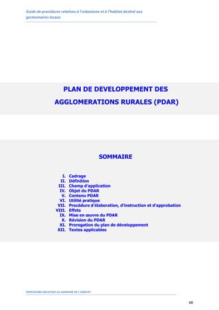 Guide de procédures relatives à l’urbanisme et à l’habitat destiné aux
gestionnaires locaux
PROCEDURES RELATIVES AU DOMAINE DE L’HABITAT
48
PLAN DE DEVELOPPEMENT DES
AGGLOMERATIONS RURALES (PDAR)
SOMMAIRE
I. Cadrage
II. Définition
III. Champ d’application
IV. Objet du PDAR
V. Contenu PDAR
VI. Utilité pratique
VII. Procédure d’élaboration, d’instruction et d’approbation
VIII. Effets
IX. Mise en œuvre du PDAR
X. Révision du PDAR
XI. Prorogation du plan de développement
XII. Textes applicables
 