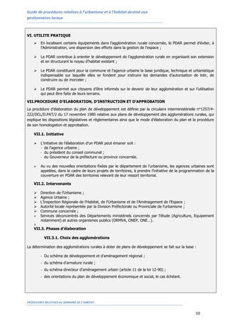 Guide de procédures relatives à l’urbanisme et à l’habitat destiné aux
gestionnaires locaux
PROCEDURES RELATIVES AU DOMAINE DE L’HABITAT
50
VI. UTILITE PRATIQUE
 En localisant certains équipements dans l’agglomération rurale concernée, le PDAR permet d’éviter, à
l’Administration, une dispersion des efforts dans la gestion de l’espace ;
 Le PDAR contribue à orienter le développement de l’agglomération rurale en organisant son extension
et en structurant le noyau d’habitat existant ;
 Le PDAR constituent pour la commune et l’agence urbaine la base juridique, technique et urbanistique
indispensable sur laquelle elles se fondent pour instruire les demandes d’autorisation de lotir, de
construire ou de morceler ;
 Le PDAR permet aux citoyens d’être informés sur le devenir de leur agglomération et sur l’utilisation
qui peut être faite de leurs terrains.
VII.PROCEDURE D’ELABORATION, D’INSTRUCTION ET D’APPROBATION
La procédure d’élaboration du plan de développement est définie par la circulaire interministérielle n°1257/4-
222/DCL/D.PAT/2 du 17 novembre 1980 relative aux plans de développement des agglomérations rurales, qui
explique les dispositions législatives et réglementaires ainsi que le mode d'élaboration du plan et la procédure
de son homologation et approbation.
VII.1. Initiative
 L’initiative de l’élaboration d’un PDAR peut émaner soit :
- de l'agence urbaine ;
- du président du conseil communal ;
- du Gouverneur de la préfecture ou province concernée.
 Au vu des nouvelles orientations fixées par le département de l’urbanisme, les agences urbaines sont
appelées, dans le cadre de leurs projets de territoires, à prendre l’initiative de la programmation de la
couverture en PDAR des territoires relevant de leur ressort territorial.
VII.2. Intervenants
 Direction de l’Urbanisme ;
 Agence Urbaine ;
 L’Inspection Régionale de l’Habitat, de l’Urbanisme et de l’Aménagement de l’Espace ;
 Autorité locale représentée par la Division Préfectorale ou Provinciale de l’urbanisme ;
 Commune concernée ;
 Services déconcentrés des Départements ministériels concernés par l’étude (Agriculture, Equipement
notamment) et autres organismes publics (ORMVA, ONEP, ONE…).

VII.3. Phases d’élaboration
VII.3.1. Choix des agglomérations
La détermination des agglomérations rurales à doter de plans de développement se fait sur la base :
- Du schéma de développement et d'aménagement régional ;
- du schéma d'armature rurale ;
- du schéma directeur d'aménagement urbain (article 11 de la loi 12-90) ;
- des orientations du plan de développement économique et social, le cas échéant.
 