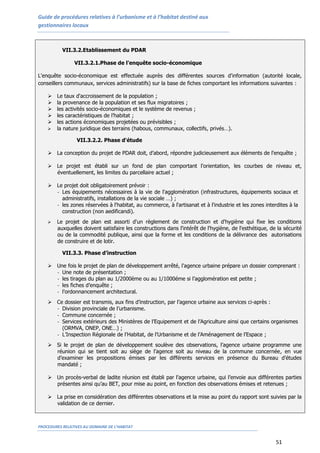 Guide de procédures relatives à l’urbanisme et à l’habitat destiné aux
gestionnaires locaux
PROCEDURES RELATIVES AU DOMAINE DE L’HABITAT
51
VII.3.2.Etablissement du PDAR
VII.3.2.1.Phase de l’enquête socio-économique
L'enquête socio-économique est effectuée auprès des différentes sources d'information (autorité locale,
conseillers communaux, services administratifs) sur la base de fiches comportant les informations suivantes :
 Le taux d'accroissement de la population ;
 la provenance de la population et ses flux migratoires ;
 les activités socio-économiques et le système de revenus ;
 les caractéristiques de l’habitat ;
 les actions économiques projetées ou prévisibles ;
 la nature juridique des terrains (habous, communaux, collectifs, privés…).
VII.3.2.2. Phase d'étude
 La conception du projet de PDAR doit, d’abord, répondre judicieusement aux éléments de l'enquête ;
 Le projet est établi sur un fond de plan comportant l'orientation, les courbes de niveau et,
éventuellement, les limites du parcellaire actuel ;
 Le projet doit obligatoirement prévoir :
- Les équipements nécessaires à la vie de l'agglomération (infrastructures, équipements sociaux et
administratifs, installations de la vie sociale …) ;
- les zones réservées à l'habitat, au commerce, à l'artisanat et à l'industrie et les zones interdites à la
construction (non aedificandi).
 Le projet de plan est assorti d'un règlement de construction et d'hygiène qui fixe les conditions
auxquelles doivent satisfaire les constructions dans l'intérêt de l'hygiène, de l'esthétique, de la sécurité
ou de la commodité publique, ainsi que la forme et les conditions de la délivrance des autorisations
de construire et de lotir.
VII.3.3. Phase d’instruction
 Une fois le projet de plan de développement arrêté, l’agence urbaine prépare un dossier comprenant :
- Une note de présentation ;
- les tirages du plan au 1/2000ème ou au 1/1000éme si l’agglomération est petite ;
- les fiches d’enquête ;
- l’ordonnancement architectural.
 Ce dossier est transmis, aux fins d’instruction, par l’agence urbaine aux services ci-après :
- Division provinciale de l’urbanisme.
- Commune concernée ;
- Services extérieurs des Ministères de l’Equipement et de l’Agriculture ainsi que certains organismes
(ORMVA, ONEP, ONE…) ;
- L’Inspection Régionale de l’Habitat, de l’Urbanisme et de l’Aménagement de l’Espace ;
 Si le projet de plan de développement soulève des observations, l’agence urbaine programme une
réunion qui se tient soit au siège de l’agence soit au niveau de la commune concernée, en vue
d’examiner les propositions émises par les différents services en présence du Bureau d’études
mandaté ;
 Un procès-verbal de ladite réunion est établi par l’agence urbaine, qui l’envoie aux différentes parties
présentes ainsi qu’au BET, pour mise au point, en fonction des observations émises et retenues ;
 La prise en considération des différentes observations et la mise au point du rapport sont suivies par la
validation de ce dernier.
 