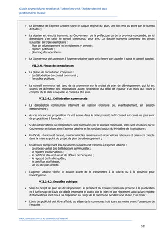 Guide de procédures relatives à l’urbanisme et à l’habitat destiné aux
gestionnaires locaux
PROCEDURES RELATIVES AU DOMAINE DE L’HABITAT
52
 Le Directeur de l’agence urbaine signe le calque original du plan, une fois mis au point par le bureau
d’études ;
 Le dossier est ensuite transmis, au Gouverneur de la préfecture ou de la province concernée, en lui
demandant d’en saisir le conseil communal, pour avis. Le dossier transmis comprend les pièces
suivantes en triple exemplaire :
- Plan de développement et le règlement y annexé ;
- rapport justificatif ;
- planning des opérations.
 Le Gouverneur doit adresser à l'agence urbaine copie de la lettre par laquelle il saisit le conseil susvisé.
VII.3.4. Phase de consultation
 La phase de consultation comprend :
- La délibération du conseil communal ;
- l’enquête publique.
 Le conseil communal est tenu de se prononcer sur le projet de plan de développement qui lui est
soumis et d’émettre ses propositions avant l’expiration du délai de rigueur d’un mois qui court à
compter de la date à laquelle le conseil a été saisi.
VII.3.4.1. Délibération communale
 La délibération communale intervient en session ordinaire ou, éventuellement, en session
extraordinaire ;
 Au cas où aucune proposition n’a été émise dans le délai prescrit, ledit conseil est censé ne pas avoir
de propositions à formuler ;
 Si des observations ou propositions sont formulées par le conseil communal, elles sont étudiées par le
Gouverneur en liaison avec l’agence urbaine et les services locaux du Ministère de l’Agriculture ;
 Un PV de réunion est dressé, mentionnant les remarques et observations retenues et prises en compte
dans la mise au point du projet de plan de développement ;
 Un dossier comprenant les documents suivants est transmis à l’agence urbaine :
- Le procès-verbal des délibérations communales ;
- le registre d’observations ;
- le certificat d’ouverture et de clôture de l’enquête ;
- le rapport de fin d’enquête ;
- le certificat d’affichage,
- un jeu de plan annoté.
 L’agence urbaine vérifie le dossier avant de le transmettre à la wilaya ou à la province pour
homologation.
VII.3.4.2. Enquête publique
 Saisi du projet de plan de développement, le président du conseil communal procède à la publication
et à l’affichage de l’avis de dépôt informant le public que le plan et son règlement ainsi qu'un registre
d'observations sont mis à sa disposition au siège de la commune pendant une durée d'un mois ;
 L’avis de publicité doit être affiché, au siège de la commune, huit jours au moins avant l’ouverture de
l’enquête ;
 