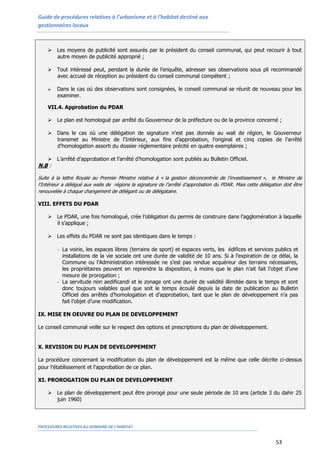 Guide de procédures relatives à l’urbanisme et à l’habitat destiné aux
gestionnaires locaux
PROCEDURES RELATIVES AU DOMAINE DE L’HABITAT
53
 Les moyens de publicité sont assurés par le président du conseil communal, qui peut recourir à tout
autre moyen de publicité approprié ;
 Tout intéressé peut, pendant la durée de l’enquête, adresser ses observations sous pli recommandé
avec accusé de réception au président du conseil communal compétent ;
 Dans le cas où des observations sont consignées, le conseil communal se réunit de nouveau pour les
examiner.
VII.4. Approbation du PDAR
 Le plan est homologué par arrêté du Gouverneur de la préfecture ou de la province concerné ;
 Dans le cas où une délégation de signature n’est pas donnée au wali de région, le Gouverneur
transmet au Ministre de l'Intérieur, aux fins d’approbation, l’original et cinq copies de l’arrêté
d’homologation assorti du dossier réglementaire précité en quatre exemplaires ;
 L’arrêté d’approbation et l’arrêté d’homologation sont publiés au Bulletin Officiel.
N.B :
Suite à la lettre Royale au Premier Ministre relative à « la gestion déconcentrée de l’investissement », le Ministre de
l’Intérieur a délégué aux walis de régions la signature de l’arrêté d’approbation du PDAR. Mais cette délégation doit être
renouvelée à chaque changement de délégant ou de délégataire.
VIII. EFFETS DU PDAR
 Le PDAR, une fois homologué, crée l’obligation du permis de construire dans l’agglomération à laquelle
il s’applique ;
 Les effets du PDAR ne sont pas identiques dans le temps :
- La voirie, les espaces libres (terrains de sport) et espaces verts, les édifices et services publics et
installations de la vie sociale ont une durée de validité de 10 ans. Si à l’expiration de ce délai, la
Commune ou l’Administration intéressée ne s’est pas rendue acquéreur des terrains nécessaires,
les propriétaires peuvent en reprendre la disposition, à moins que le plan n’ait fait l’objet d’une
mesure de prorogation ;
- La servitude non aedificandi et le zonage ont une durée de validité illimitée dans le temps et sont
donc toujours valables quel que soit le temps écoulé depuis la date de publication au Bulletin
Officiel des arrêtés d’homologation et d’approbation, tant que le plan de développement n’a pas
fait l’objet d’une modification.
IX. MISE EN OEUVRE DU PLAN DE DEVELOPPEMENT
Le conseil communal veille sur le respect des options et prescriptions du plan de développement.
X. REVISION DU PLAN DE DEVELOPPEMENT
La procédure concernant la modification du plan de développement est la même que celle décrite ci-dessus
pour l’établissement et l’approbation de ce plan.
XI. PROROGATION DU PLAN DE DEVELOPPEMENT
 Le plan de développement peut être prorogé pour une seule période de 10 ans (article 3 du dahir 25
juin 1960)
 