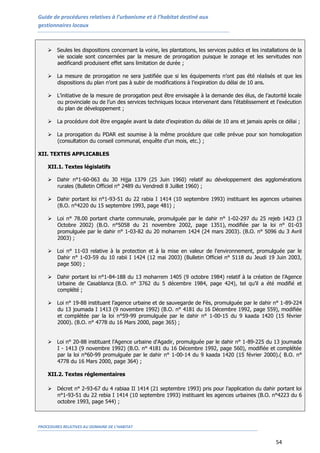 Guide de procédures relatives à l’urbanisme et à l’habitat destiné aux
gestionnaires locaux
PROCEDURES RELATIVES AU DOMAINE DE L’HABITAT
54
 Seules les dispositions concernant la voirie, les plantations, les services publics et les installations de la
vie sociale sont concernées par la mesure de prorogation puisque le zonage et les servitudes non
aedificandi produisent effet sans limitation de durée ;
 La mesure de prorogation ne sera justifiée que si les équipements n’ont pas été réalisés et que les
dispositions du plan n’ont pas à subir de modifications à l’expiration du délai de 10 ans.
 L’initiative de la mesure de prorogation peut être envisagée à la demande des élus, de l’autorité locale
ou provinciale ou de l’un des services techniques locaux intervenant dans l’établissement et l’exécution
du plan de développement ;
 La procédure doit être engagée avant la date d’expiration du délai de 10 ans et jamais après ce délai ;
 La prorogation du PDAR est soumise à la même procédure que celle prévue pour son homologation
(consultation du conseil communal, enquête d’un mois, etc.) ;
XII. TEXTES APPLICABLES
XII.1. Textes législatifs
 Dahir n°1-60-063 du 30 Hijja 1379 (25 Juin 1960) relatif au développement des agglomérations
rurales (Bulletin Officiel n° 2489 du Vendredi 8 Juillet 1960) ;
 Dahir portant loi n°1-93-51 du 22 rabia I 1414 (10 septembre 1993) instituant les agences urbaines
(B.O. n°4220 du 15 septembre 1993, page 481) ;
 Loi n° 78.00 portant charte communale, promulguée par le dahir n° 1-02-297 du 25 rejeb 1423 (3
Octobre 2002) (B.O. n°5058 du 21 novembre 2002, page 1351), modifiée par la loi n° 01-03
promulguée par le dahir n° 1-03-82 du 20 moharrem 1424 (24 mars 2003). (B.O. n° 5096 du 3 Avril
2003) ;
 Loi n° 11-03 relative à la protection et à la mise en valeur de l'environnement, promulguée par le
Dahir n° 1-03-59 du 10 rabii I 1424 (12 mai 2003) (Bulletin Officiel n° 5118 du Jeudi 19 Juin 2003,
page 500) ;
 Dahir portant loi n°1-84-188 du 13 moharrem 1405 (9 octobre 1984) relatif à la création de l’Agence
Urbaine de Casablanca (B.O. n° 3762 du 5 décembre 1984, page 424), tel qu’il a été modifié et
complété ;
 Loi n° 19-88 instituant l’agence urbaine et de sauvegarde de Fès, promulguée par le dahir n° 1-89-224
du 13 joumada I 1413 (9 novembre 1992) (B.O. n° 4181 du 16 Décembre 1992, page 559), modifiée
et complétée par la loi n°59-99 promulguée par le dahir n° 1-00-15 du 9 kaada 1420 (15 février
2000). (B.O. n° 4778 du 16 Mars 2000, page 365) ;
 Loi n° 20-88 instituant l'Agence urbaine d'Agadir, promulguée par le dahir n° 1-89-225 du 13 joumada
I - 1413 (9 novembre 1992) (B.O. n° 4181 du 16 Décembre 1992, page 560), modifiée et complétée
par la loi n°60-99 promulguée par le dahir n° 1-00-14 du 9 kaada 1420 (15 février 2000).( B.O. n°
4778 du 16 Mars 2000, page 364) ;
XII.2. Textes réglementaires
 Décret n° 2-93-67 du 4 rabiaa II 1414 (21 septembre 1993) pris pour l’application du dahir portant loi
n°1-93-51 du 22 rebia I 1414 (10 septembre 1993) instituant les agences urbaines (B.O. n°4223 du 6
octobre 1993, page 544) ;
 