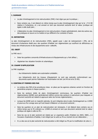 Guide de procédures relatives à l’urbanisme et à l’habitat destiné aux
gestionnaires locaux
PROCEDURES RELATIVES AU DOMAINE DE L’HABITAT
57
I. CADRAGE
 Le plan d’aménagement et de restructuration (PAR) n’est régie que par la pratique ;
 Dans certains cas, il est élaboré en même temps que le plan d’aménagement régi par la loi n°12-90
relative à l’urbanisme, et y est annexé en tant que document sectoriel dont la valeur juridique est
égale à celle dudit plan ;
 L’élaboration du plan d’aménagement et de restructuration s’inspire généralement, dans les autres cas,
des pratiques en œuvre en la matière et qui diffèrent d’un contexte à l’autre.
II. DEFINITION
Le plan d’aménagement et de restructuration (PAR), appelé aussi « plan de redressement » (PR), est le
document d’urbanisme établi pour des quartiers d’habitat non réglementaire qui souffrent de déficiences au
niveau des infrastructures et des équipements socio- collectifs.
III. OBJET
Le PAR vise à :
 Doter les quartiers concernés d’infrastructures et d’équipements qui y font défaut ;
 régulariser leur situation foncière et urbanistique.
IV. CHAMP D’APPLICATION
Le PAR s’applique :
- Aux lotissements réalisés sans autorisation préalable ;
- aux lotissements dont les travaux d’équipement ne sont pas exécutés conformément aux
documents ayant permis l’obtention de l’autorisation de lotir (art.49 de la loi 25-90).
V. CONTENU ET FORMES DES PAR
 Le contenu des PAR et les procédures mises en place par les agences urbaines varient en fonction de
paramètres propres à chaque quartier ;
 Dans les secteurs dotés de plans d’aménagement communaux, les quartiers d’habitat non
réglementaires (QHNR) sont généralement définis comme des secteurs à restructurer pour lesquels un
document sectoriel est réalisé et approuvé selon les formes réglementaires ;
 Lorsque les QHNR sont en majorité valorisés, ils sont intégrées dans le plan d’aménagement au 1/2000
et pourvus d’un zonage sans qu’il soit besoin d’élaborer un document sectoriel ;
 Dans les quartiers où un plan de restructuration est nécessaire, il est élaboré dans certains cas en
même temps que le PA ordinaire au 1/2000 et annexé en tant que document sectoriel dont la valeur
juridique est égale à celle du PA ;
 Dans les cas où le plan sectoriel est réalisé par un organisme public d’habitat (ex ANHI, SNEC,..) à
l’occasion d’opérations d’habitat, il est intégré par la suite au PA au moment de son élaboration ;
 Il y a des cas où le plan sectoriel de restructuration a été intégré au PA par la modification de celui-ci ;
 