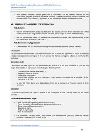 Guide de procédures relatives à l’urbanisme et à l’habitat destiné aux
gestionnaires locaux
PROCEDURES RELATIVES AU DOMAINE DE L’HABITAT
58
 Dans certains contextes fonciers particuliers et notamment sur des terrains collectifs en voie
d’occupation, l’agence urbaine de Béni-Mellal a réalisé, à l’échelle de l’assiette foncière concernée, des
schémas de structure basés sur l’alignement et des réservations pour les équipements publics ;
VI. PROCEDURE D’ELABORATION ET D’APPROBATION
VI.1. Initiative
 Les PAR font normalement partie des attributions des agences urbaines et leur élaboration est arrêtée
dans le cadre de leur programme d’activités annuelles, approuvé par le conseil d’administration ;
 Les PAR peuvent être initiés à la demande des communes concernées, des autorités locales ou des
concessionnaires de services (ONE, ONEP …).
VI.2. Etablissement/Approbation
 L’établissement des PAR a donné lieu à des pratiques différentes selon les agences urbaines.
Cas d’Agadir
Des plans de restructuration dans un quartier non couvert par un PA ont été approuvés au moyen d’une simple
validation des documents graphiques et de leurs cahiers des charges par l’agence urbaine, la commune et la
préfecture ;
Cas de Béni Mellal
L’approbation des PAR repose sur des mécanismes plus évolués et à peu près semblables à ceux qui sont
exigés dans le cadre de la procédure normale du plan d’aménagement :
- Consultation des services extérieurs (CTL) ;
- enquête publique de 30 jours ;
- délibération communale ;
- examen des requêtes par une commission locale restreinte composée de la province, de la
commune et de l’AU.
 Le plan fait l’objet d’une sorte d’approbation finale par la signature de l’agence urbaine et de la
commune.
Cas de Fès
La procédure poursuivie par l’agence urbaine et de sauvegarde de Fès (AURSF) passe par les phases
suivantes :
a- Etude et réalisation du projet
 L’AUSF procède à la réalisation des documents suivants :
- Fiches d’enquêtes relatives à la zone à aménager/restructurer ;
- Documents graphiques nécessaires ;
- Esquisse du plan ;
- Projet de règlement ;
- Note de présentation.
 Ces documents, une fois validés, sont transmis aux administrations (province, commune, services
extérieurs concernés) pour examen et avis ;
 