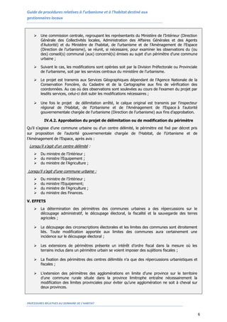 Guide de procédures relatives à l’urbanisme et à l’habitat destiné aux
gestionnaires locaux
PROCEDURES RELATIVES AU DOMAINE DE L’HABITAT
6
 Une commission centrale, regroupant les représentants du Ministère de l’Intérieur (Direction
Générale des Collectivités locales, Administration des Affaires Générales et des Agents
d'Autorité) et du Ministère de l’habitat, de l’urbanisme et de l’Aménagement de l’Espace
(Direction de l’urbanisme), se réunit, si nécessaire, pour examiner les observations du (ou
des) conseil(s) communal (aux) concerné(s) émises au sujet d'un périmètre d'une commune
urbaine ;
 Suivant le cas, les modifications sont opérées soit par la Division Préfectorale ou Provinciale
de l’urbanisme, soit par les services centraux du ministère de l’urbanisme.
 Le projet est transmis aux Services Géographiques dépendant de l’Agence Nationale de la
Conservation Foncière, du Cadastre et de la Cartographie aux fins de vérification des
coordonnées. Au cas où des observations sont soulevées au cours de l'examen du projet par
lesdits services, celui-ci doit subir les modifications nécessaires ;
 Une fois le projet de délimitation arrêté, le calque original est transmis par l’inspecteur
régional de l’Habitat, de l’Urbanisme et de l’Aménagement de l’Espace à l'autorité
gouvernementale chargée de l'urbanisme (Direction de l’urbanisme) aux fins d’approbation.
IV.4.2. Approbation du projet de délimitation ou de modification du périmètre
Qu’il s’agisse d'une commune urbaine ou d'un centre délimité, le périmètre est fixé par décret pris
sur proposition de l'autorité gouvernementale chargée de l’Habitat, de l’Urbanisme et de
l’Aménagement de l’Espace, après avis :
Lorsqu’il s’agit d'un centre délimité :
 Du ministre de l'Intérieur ;
 du ministre l’Equipement ;
 du ministre de l'Agriculture ;
Lorsqu’il s’agit d'une commune urbaine :
 Du ministre de l'Intérieur ;
 du ministre l’Equipement;
 du ministre de l'Agriculture ;
 du ministre des Finances.
V. EFFETS
 La détermination des périmètres des communes urbaines a des répercussions sur le
découpage administratif, le découpage électoral, la fiscalité et la sauvegarde des terres
agricoles ;
 Le découpage des circonscriptions électorales et les limites des communes sont étroitement
liés. Toute modification apportée aux limites des communes aura certainement une
incidence sur le découpage électoral ;
 Les extensions de périmètres présente un intérêt d’ordre fiscal dans la mesure où les
terrains inclus dans un périmètre urbain se voient imposer des sujétions fiscales ;
 La fixation des périmètres des centres délimités n’a que des répercussions urbanistiques et
fiscales ;
 L’extension des périmètres des agglomérations en limite d’une province sur le territoire
d’une commune rurale située dans la province limitrophe entraîne nécessairement la
modification des limites provinciales pour éviter qu’une agglomération ne soit à cheval sur
deux provinces.
 