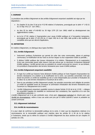 Guide de procédures relatives à l’urbanisme et à l’habitat destiné aux
gestionnaires locaux
PROCEDURES RELATIVES AU DOMAINE DE L’HABITAT
62
I. CADRAGE
La procédure des arrêtés d’alignement et des arrêtés d’alignement emportant cessibilité est régie par les
dispositions :
 Du chapitre IV du titre II de la loi n°12-90 relative à l’urbanisme, promulguée par le dahir n° 1-92-31
du 15 Hija 1412 (17 Juin 1992) ;
 du titre III du dahir n°1-60-063 du 30 Hijja 1379 (25 Juin 1960) relatif au développement des
agglomérations rurales ;
 de la loi n°7-81 relative à l’expropriation pour cause d’utilité publique et à l’occupation temporaire,
promulguée par le dahir n°1-81-254 du 11 rejeb 1402 du 6 mai 1982, telle qu’elle a été modifiée et
complétée ainsi que son décret d’application.
II. DEFINITION
En matière d’alignement, on distingue deux types d’arrêtés :
II.1. Arrêté d’alignement
 Instrument juridique d’urbanisme qui permet de créer des voies communales, places et parkings
communaux, la modification de leur tracé ou de leur largeur ou leur suppression totale ou partielle ;
 Il déclare l’utilité publique des travaux nécessaires à la création, l’élargissement ou la suppression
d’une voie communale quand cette mesure n’est pas prévue par un document d’urbanisme déclaratif
d’utilité publique. L’arrêté permet ainsi au président du conseil communal de recourir, le cas échéant,
à la procédure d’expropriation des terrains nécessaires pour cause d’utilité publique.
II.2. Arrêté d’alignement emportant cessibilité
 Il s’agit d’un arrêté qui fusionne l’acte déclarant d’utilité publique et l’acte frappant d’expropriation les
terrains nécessaires à la création ou la modification de la voirie. Les autorités concernées n’ont pas
besoin de prendre un arrêté de cessibilité qui est un acte indispensable pour procéder à l’évaluation de
la valeur du ou des terrains nécessaires à l’ouverture de la voirie ;
 Dans le cas précédent (arrêté d’alignement simple), les autorités concernées sont obligées de prendre
un arrêté de cessibilité avant de convoquer la commission d’évaluation des terrains nécessaires pour
l’ouverture ou l’élargissement de la voirie ;
 L’arrêté d’alignement emportant cessibilité comme le stipule l’article 32 §3 de la loi 12-90 : « désigne
les propriétés frappées de cessibilité en mentionnant leur consistance, leur superficie et le nom des
propriétaires présumés » ;
L’arrêté d’alignement est à ne pas confondre avec, d’une part, l’alignement individuel et, d’autre part, avec
l’arrêté de reconnaissance, même si tous ces actes sont pris par la même autorité à savoir le président du
conseil communal.
II.3. Alignement individuel
II.4. Arrêté de reconnaissance
Il a pour objet de confirmer la domanialité publique de la voirie. A noter que les dispositions relatives à la
reconnaissance de la domanialité publique sont insérées dans les articles 81 à 84 de la loi relative
à l’urbanisme, tandis que la même loi consacre à l’arrêté d’alignement les deux sections de son chapitre IV
(articles 32 à 39).
 