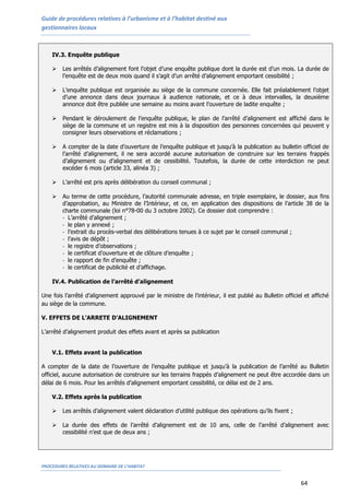 Guide de procédures relatives à l’urbanisme et à l’habitat destiné aux
gestionnaires locaux
PROCEDURES RELATIVES AU DOMAINE DE L’HABITAT
64
IV.3. Enquête publique
 Les arrêtés d’alignement font l’objet d’une enquête publique dont la durée est d’un mois. La durée de
l’enquête est de deux mois quand il s’agit d’un arrêté d’alignement emportant cessibilité ;
 L’enquête publique est organisée au siège de la commune concernée. Elle fait préalablement l’objet
d’une annonce dans deux journaux à audience nationale, et ce à deux intervalles, la deuxième
annonce doit être publiée une semaine au moins avant l’ouverture de ladite enquête ;
 Pendant le déroulement de l’enquête publique, le plan de l’arrêté d’alignement est affiché dans le
siège de la commune et un registre est mis à la disposition des personnes concernées qui peuvent y
consigner leurs observations et réclamations ;
 A compter de la date d’ouverture de l’enquête publique et jusqu’à la publication au bulletin officiel de
l’arrêté d’alignement, il ne sera accordé aucune autorisation de construire sur les terrains frappés
d’alignement ou d’alignement et de cessibilité. Toutefois, la durée de cette interdiction ne peut
excéder 6 mois (article 33, alinéa 3) ;
 L’arrêté est pris après délibération du conseil communal ;
 Au terme de cette procédure, l’autorité communale adresse, en triple exemplaire, le dossier, aux fins
d’approbation, au Ministre de l’Intérieur, et ce, en application des dispositions de l’article 38 de la
charte communale (loi n°78-00 du 3 octobre 2002). Ce dossier doit comprendre :
- L’arrêté d’alignement ;
- le plan y annexé ;
- l’extrait du procès-verbal des délibérations tenues à ce sujet par le conseil communal ;
- l’avis de dépôt ;
- le registre d’observations ;
- le certificat d’ouverture et de clôture d’enquête ;
- le rapport de fin d’enquête ;
- le certificat de publicité et d’affichage.
IV.4. Publication de l’arrêté d’alignement
Une fois l’arrêté d’alignement approuvé par le ministre de l’intérieur, il est publié au Bulletin officiel et affiché
au siège de la commune.
V. EFFETS DE L’ARRETE D’ALIGNEMENT
L’arrêté d’alignement produit des effets avant et après sa publication
V.1. Effets avant la publication
A compter de la date de l’ouverture de l’enquête publique et jusqu’à la publication de l’arrêté au Bulletin
officiel, aucune autorisation de construire sur les terrains frappés d’alignement ne peut être accordée dans un
délai de 6 mois. Pour les arrêtés d’alignement emportant cessibilité, ce délai est de 2 ans.
V.2. Effets après la publication
 Les arrêtés d’alignement valent déclaration d’utilité publique des opérations qu’ils fixent ;
 La durée des effets de l’arrêté d’alignement est de 10 ans, celle de l’arrêté d’alignement avec
cessibilité n’est que de deux ans ;
 