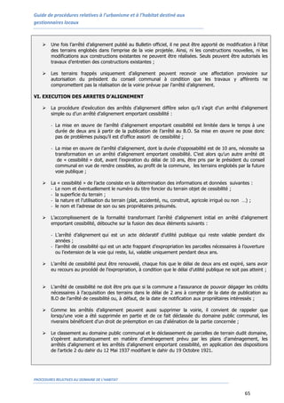 Guide de procédures relatives à l’urbanisme et à l’habitat destiné aux
gestionnaires locaux
PROCEDURES RELATIVES AU DOMAINE DE L’HABITAT
65
 Une fois l’arrêté d’alignement publié au Bulletin officiel, il ne peut être apporté de modification à l’état
des terrains englobés dans l’emprise de la voie projetée. Ainsi, ni les constructions nouvelles, ni les
modifications aux constructions existantes ne peuvent être réalisées. Seuls peuvent être autorisés les
travaux d’entretien des constructions existantes ;
 Les terrains frappés uniquement d’alignement peuvent recevoir une affectation provisoire sur
autorisation du président du conseil communal à condition que les travaux y afférents ne
compromettent pas la réalisation de la voirie prévue par l’arrêté d’alignement.
VI. EXECUTION DES ARRETES D’ALIGNEMENT
 La procédure d’exécution des arrêtés d’alignement diffère selon qu’il s’agit d’un arrêté d’alignement
simple ou d’un arrêté d’alignement emportant cessibilité :
- La mise en œuvre de l’arrêté d’alignement emportant cessibilité est limitée dans le temps à une
durée de deux ans à partir de la publication de l’arrêté au B.O. Sa mise en œuvre ne pose donc
pas de problèmes puisqu’il est d’office assorti de cessibilité ;
- La mise en œuvre de l’arrêté d’alignement, dont la durée d’opposabilité est de 10 ans, nécessite sa
transformation en un arrêté d’alignement emportant cessibilité. C’est alors qu’un autre arrêté dit
de « cessibilité » doit, avant l’expiration du délai de 10 ans, être pris par le président du conseil
communal en vue de rendre cessibles, au profit de la commune, les terrains englobés par la future
voie publique ;
 La « cessibilité » de l’acte consiste en la détermination des informations et données suivantes :
- Le nom et éventuellement le numéro du titre foncier du terrain objet de cessibilité ;
- la superficie du terrain ;
- la nature et l’utilisation du terrain (plat, accidenté, nu, construit, agricole irrigué ou non …) ;
- le nom et l’adresse de son ou ses propriétaires présumés.
 L’accomplissement de la formalité transformant l’arrêté d’alignement initial en arrêté d’alignement
emportant cessibilité, débouche sur la fusion des deux éléments suivants :
- L’arrêté d’alignement qui est un acte déclaratif d’utilité publique qui reste valable pendant dix
années ;
- l’arrêté de cessibilité qui est un acte frappant d’expropriation les parcelles nécessaires à l’ouverture
ou l’extension de la voie qui reste, lui, valable uniquement pendant deux ans.
 L’arrêté de cessibilité peut être renouvelé, chaque fois que le délai de deux ans est expiré, sans avoir
eu recours au procédé de l’expropriation, à condition que le délai d’utilité publique ne soit pas atteint ;
 L’arrêté de cessibilité ne doit être pris que si la commune a l’assurance de pouvoir dégager les crédits
nécessaires à l’acquisition des terrains dans le délai de 2 ans à compter de la date de publication au
B.O de l’arrêté de cessibilité ou, à défaut, de la date de notification aux propriétaires intéressés ;
 Comme les arrêtés d'alignement peuvent aussi supprimer la voirie, il convient de rappeler que
lorsqu'une voie a été supprimée en partie et de ce fait déclassée du domaine public communal, les
riverains bénéficient d'un droit de préemption en cas d'aliénation de la partie concernée ;
 Le classement au domaine public communal et le déclassement de parcelles de terrain dudit domaine,
s'opèrent automatiquement en matière d'aménagement prévu par les plans d'aménagement, les
arrêtés d'alignement et les arrêtés d'alignement emportant cessibilité, en application des dispositions
de l'article 2 du dahir du 12 Mai 1937 modifiant le dahir du 19 Octobre 1921.
 