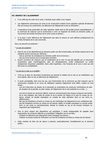Guide de procédures relatives à l’urbanisme et à l’habitat destiné aux
gestionnaires locaux
PROCEDURES RELATIVES AU DOMAINE DE L’HABITAT
66
VII. RESPECT DE L'ALIGNEMENT
 Il ne suffit pas de créer de la voirie, il faudrait aussi veiller à son respect.
 Les règlements communaux de voirie et de construction traitent d'une opération spéciale étroitement
liée aux travaux de construction, de délivrance de l'alignement et de sa vérification ;
 L’importance toute particulière de cette opération réside dans le fait qu’elle permet essentiellement à
la commune de s'assurer que la construction à venir va respecter les limites du domaine public, en
l'occurrence les limites d'emprise de la voirie (voies et places) ;
 Il ne peut y avoir délivrance de l'alignement que dans la mesure où sont définies juridiquement les
limites d'emprise de la voie concernée.
Deux cas peuvent se présenter :
* la voie est existante :
 Dans le cas où les dépendances du domaine public ont été immatriculées, les limites exactes de la voie
existante seront connues par référence :
- Soit au sommier de consistance du domaine public de la Commune ;
- soit aux livres fonciers de la Conservation Foncière.
 Encore convient-il de s'assurer que la modification de la voie n'a pas été décidée par un document
d'urbanisme (plan d'aménagement, plan de développement, arrêté d'alignement ou arrêté
d'alignement emportant cessibilité). Dans cette hypothèse, c'est l'emprise de la voie à venir qui doit
être prise en considération.
* la voie est à créer ou à modifier :
 C'est sur la base du document d'urbanisme qui prévoit la création de la voie ou sa modification que
sera opérée, dans ce cas, la délivrance de l'alignement ;
 Il serait souhaitable, dans tous les cas, que l'intervention de la commune qui doit s'assurer que la
construction projetée ou en cours de réalisation respecte l'alignement ainsi défini, s'opère en trois
temps :
- Lors de l'instruction du dossier de la demande en autorisation de construire (vérifications du plan
de situation de la parcelle, du plan masse, de l’alignement de la voie existante ou à créer…) ;
- une fois le permis de construire délivré, avant le commencement des travaux (s’assurer des limites
de la voie publique, des cotes de niveau et de la section de l'égout et la cote du niveau de cet
égout, dresser en double exemplaire un constat de cette opération dont un est remis au
pétitionnaire) ;
- dès que les fondations arrivent au niveau du sol (vérification de l’alignement et du nivellement dès
que les fondations arrivent au niveau du sol naturel, établir en double exemplaire un procès-verbal
dont un est remis au permissionnaire, dresser le constat au cas où les travaux entrepris ne
respectent pas l'alignement).
 Pour le strict respect des dispositions qui précèdent, il serait indispensable de rappeler dans
l'autorisation de construire délivrée au propriétaire l'obligation qui lui est faite :
- D'obtenir la délivrance de l'alignement avant d'engager les travaux ;
- d'obtenir le procès-verbal de vérification une fois les fondations arrivées au niveau de sol naturel.
 Cette manière de faire est de nature à prévenir, particulièrement, l'empiètement sur le domaine
public ;
 