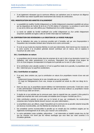 Guide de procédures relatives à l’urbanisme et à l’habitat destiné aux
gestionnaires locaux
PROCEDURES RELATIVES AU DOMAINE DE L’HABITAT
67
 Il est également nécessaire que la commune effectue ces opérations avec le maximum de diligence
afin d'éviter tout retard injustifié dans l'avancement des travaux de construction.
VIII. MODIFICATION DES ARRETES D’ALIGNEMENT
 La possibilité de modifier l’arrêté d’alignement ou l’arrêté d’alignement emportant cessibilité est prévue
par les dispositions de l’article 36 de la loi n°12-90 relative à l’urbanisme. La procédure à suivre dans
ce cas est la même que celle définie pour l’établissement d’un arrêté d’alignement ;
 La durée de validité de l’arrêté modificatif d’un arrêté d’alignement ou d’un arrêté d’alignement
emportant cessibilité est égale à celle de l’arrêté initial objet de modification.
IX. CONTRIBUTION DES RIVERAINS A LA CREATION DE LA VOIRIE PUBLIQUE
 Pour la réalisation des voies, la commune procède soit à l’amiable, soit par voie d’expropriation à
l’acquisition des immeubles tombant dans l’emprise de la voirie communale ;
 Il va de soi que toutes les emprises libérées ne sont pas indemnisées, étant donné que les riverains de
la voirie ouverte à la circulation générale doivent contribuer soit en nature, soit en espèces à
l'ouverture de cette voirie.
IX.1. Contribution en nature
 Le propriétaire dont le terrain tombe dans les emprises de la voie à créer et qui deviendra riverain à sa
réalisation, doit céder gratuitement à la commune, l’équivalent d'un rectangle d'une largeur de
10 m et d'une longueur correspondant à la façade de la parcelle sur la voie (cf. plan ci-joint) ;
 Si la contribution ainsi calculée excède le 1/4 de la superficie totale de la parcelle, le propriétaire doit
être indemnisé pour la superficie excédentaire.
IX.2. Contribution en espèces
 Il se peut, dans certains cas, que la contribution en nature d'un propriétaire riverain d'une voie soit
nulle:
- Evidemment lorsque l'emprise de la voie n'empiète pas sur sa propriété ;
- s'il s'agit de l'élargissement d'une voie, lorsque sa propriété est située du côté non élargi de la
voie.
 Dans ces deux cas, le propriétaire devient débiteur de l'administration communale. Il doit donc verser
à cette administration l'indemnité différentielle que celle-ci est tenue d'allouer au propriétaire riverain
en vis-à-vis qui cède son terrain ;
 Il résulte de ce qui précède que la commune peut, dans la majorité des cas, acquérir à titre gratuit la
totalité des emprises des voies communales carrossables dont la largeur n'excède pas 20 m ;
 Cette contribution gratuite ne porte que sur le terrain et que, par conséquent, les constructions
comprises dans l'emprise libérée doivent recevoir une juste indemnisation ;
 Le propriétaire peut, par ailleurs, exiger l'acquisition par la commune de sa parcelle restante lorsqu'elle
est devenue inconstructible, une fois libérées les emprises de la voie ;
 Est considérée comme inconstructible la parcelle qui ne remplit plus les conditions exigées par les
règlements d'aménagement et de voirie, pour recevoir une construction ;
 La voirie spécialisée (voies cyclables, piétonnières …) est indemnisée en totalité compte tenu du fait
que les riverains n'en tirent pas les mêmes avantages que ceux liées aux voies ouvertes à la
circulation générale.
 