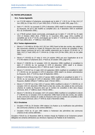 Guide de procédures relatives à l’urbanisme et à l’habitat destiné aux
gestionnaires locaux
PROCEDURES RELATIVES AU DOMAINE DE L’HABITAT
7
VI. TEXTES APPLICABLES
VI.1. Textes législatifs
 Loi n°12-90 relative à l’urbanisme, promulguée par le dahir n° 1-92-31 du 15 Hija 1412 (17
Juin 1992) du 15 hija 1412 (17 juin 1992) (B.O. n°4159 du 15 juillet 1992, page 313) ;
 Dahir n° 1-59-351 1er joumada II 1379 (2 décembre 1959) relatif à la division administrative
du Royaume, tel qu’il a été modifié ou complété (B.O. du 4 décembre 1959 et rectificatif
B.O. du 18 décembre 1959) ;
 Loi n°78.00 portant charte communale, promulguée par le dahir n° 1-02-297 du 25 rejeb
1423 (3 Octobre 2002) (B.O. n°5058 du 21 novembre 2002, page 1351), modifiée et
complétée par la loi n° 01-03, promulguée par le dahir n° 1-03-82 du 20 moharrem 1424
(24 mars 2003) (B.O. n° 5096 du 3 Avril 2003) ;
VI.2. Textes réglementaires
 Décret n° 2-92-468 du 28 Hija 1412 (30 Juin 1992) fixant la liste des cercles, des caïdats et
des communes urbaines et rurales du Royaume ainsi que le nombre de conseillers à élire
dans chaque commune tel qu'il a été modifié notamment par le décret n°2-92-651 du 17
Safar 1412 (17 Août 1992) et n° 2-94-64 du 13 Hija 1414 (24 Mai 1994). (B.O. du 1er juillet
1992) ;
 Décret n° 2-92-832 du 27 rabia II 1414 (14 octobre 1993) pris pour l’application de la loi
n°12-90 relative à l’urbanisme (B.O. n°4225 du 20 octobre 1993, page 576) ;
 Décret n° 2-98-952 du 12 ramadan 1419 (31 décembre 1998) modifiant et complétant le
dahir n° 1-59-351 du 1er joumada II 1379 (2 décembre 1959) relatif à la division
administrative du Royaume.( B.O. n° 4654 du Jeudi 7 Janvier 1999) ;
 Décret n° 2-03-527 du 13 rejeb 1424 (10 septembre 2003) modifiant et complétant le dahir
n° 1-59-351 du 1er joumada II 1379 (2 décembre 1959) relatif à la division administrative
du Royaume. (B.O. n° 5144 du Jeudi 18 Septembre 2003) ;
 Décret n° 2-04-706 du 6 hija 1425 (17 janvier 2005) modifiant et complétant le dahir n° 1-
59-351 du 1er joumada II 1379 (2 décembre 1959) relatif à la division administrative du
Royaume. (Bulletin Officiel n° 5288 du Jeudi 3 Février 2005) ;
 Décret n° 2-04-707 du 6 hija 1425 (17 janvier 2005) modifiant le décret n° 2-98-953 du 12
ramadan 1419 (31 décembre 1998) fixant la liste des cercles, des caïdats et des communes
urbaines et rurales du Royaume ainsi que le nombre de conseillers à élire dans chaque
commune. (B.O. n° 5288 du Jeudi 3 Février 2005) ;
 Décret n° 2-06-38 du 26 ramadan 1427 (19 octobre 2006) modifiant et complétant le décret
n° 2-98-953 du 12 ramadan 1419 (31 décembre 1998) fixant la liste des cercles, des caïdats
et des communes urbaines et rurales du Royaume ainsi que le nombre de conseillers à élire
dans chaque commune. (B.O. n° 5470 du Jeudi 2 Novembre 2006).
VI.3. Circulaires
 Circulaire n°245 du 25 Octobre 1994 relative à la fixation ou la modification des périmètres
des communes urbaines ou des centres délimités ;
 Circulaire n°223 du 15 juin 1995 relative à l’extension des périmètres des communes
urbaines et des centres délimités ;
Circulaire n°20125 du 22 Novembre 2004 du ministre chargé de l’habitat et de l’urbanisme portant
délégation de certaines attributions aux directeurs régionaux de l’habitat et de l’urbanisme.
 