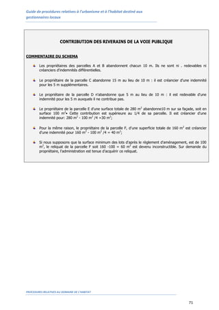Guide de procédures relatives à l’urbanisme et à l’habitat destiné aux
gestionnaires locaux
PROCEDURES RELATIVES AU DOMAINE DE L’HABITAT
71
CONTRIBUTION DES RIVERAINS DE LA VOIE PUBLIQUE
COMMENTAIRE DU SCHEMA
Les propriétaires des parcelles A et B abandonnent chacun 10 m. Ils ne sont ni . redevables ni
créanciers d'indemnités différentielles.
Le propriétaire de la parcelle C abandonne 15 m au lieu de 10 m : il est créancier d'une indemnité
pour les 5 m supplémentaires.
Le propriétaire de la parcelle D n'abandonne que 5 m au lieu de 10 m : il est redevable d'une
indemnité pour les 5 m auxquels il ne contribue pas.
Le propriétaire de la parcelle E d'une surface totale de 280 m2
abandonne10 m sur sa façade, soit en
surface 100 m2
• Cette contribution est supérieure au 1/4 de sa parcelle. Il est créancier d'une
indemnité pour: 280 m2
- 100 m2
/4 =30 m2
;
Pour la même raison, le propriétaire de la parcelle F, d'une superficie totale de 160 m2
est créancier
d'une indemnité pour 160 m2
- 100 m2
/4 = 40 m2
;
Si nous supposons que la surface minimum des lots d'après le règlement d'aménagement, est de 100
m2
, le reliquat de la parcelle F soit 160 -100 = 60 m2
est devenu inconstructible. Sur demande du
propriétaire, l'administration est tenue d'acquérir ce reliquat.
 