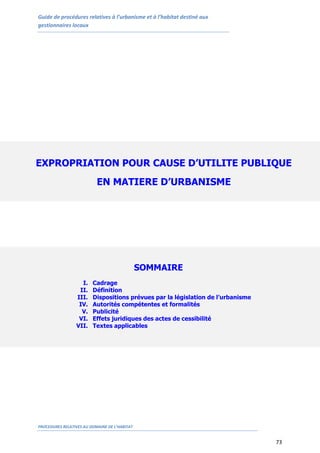 Guide de procédures relatives à l’urbanisme et à l’habitat destiné aux
gestionnaires locaux
PROCEDURES RELATIVES AU DOMAINE DE L’HABITAT
73
EXPROPRIATION POUR CAUSE D’UTILITE PUBLIQUE
EN MATIERE D’URBANISME
SOMMAIRE
I. Cadrage
II. Définition
III. Dispositions prévues par la législation de l’urbanisme
IV. Autorités compétentes et formalités
V. Publicité
VI. Effets juridiques des actes de cessibilité
VII. Textes applicables
 