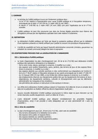 Guide de procédures relatives à l’urbanisme et à l’habitat destiné aux
gestionnaires locaux
PROCEDURES RELATIVES AU DOMAINE DE L’HABITAT
74
I. CADRAGE
 Le principe de l’utilité publique trouve son fondement juridique dans :
- La loi n°7-81 relative à l’expropriation pour cause d’utilité publique et à l’occupation temporaire,
promulguée par le dahir n°1-81-254 du 11 rejeb 1402 (6 mai 1982) ;
- le décret n° 2-82-382 du 2 rejeb 1403 (16 avril 1982) pris pour l’application de la loi n°7-81
susvisée.
 L’utilité publique ne peut être poursuivie que dans les formes légales prescrites sous réserve des
dérogations prévues par des législations spéciales dont celle relative à l’urbanisme.
II. DEFINITION
 La déclaration d'utilité publique est l’acte par lequel la puissance publique affirme que la réalisation
d’une opération présente un intérêt suffisant pour justifier le recours à la procédure d’expropriation ;
 L’arrêté de cessibilité est l’acte par lequel l’autorité administrative concernée (ministre, gouverneur ou
président du conseil communal) désigne les biens à exproprier.
III.DISPOSITIONS PREVUES PAR LA LEGISLATION DE L’URBANISME
III.1. Déclaration d’utilité publique
 Le texte d'approbation du plan d'aménagement (art. 28 de la loi n°12-90) vaut déclaration d'utilité
publique des opérations nécessaires à la réalisation :
- De la voirie (voies, places, parkings) à conserver, à modifier ou à créer ;
- des espaces verts publics (boisements, parcs, jardins), des terrains de jeux et des espaces libres
divers à conserver, à modifier ou à créer ;
- des espaces destinés aux activités sportives à créer conformément aux dispositions de l'article 61
de la loi n° 06.87 relative à l’éducation physique et aux sports promulguée par le dahir n°1.88.172
du 13 chaoual 1409 (19 mai 1989), et les limites des mêmes espaces à conserver ou à modifier ;
- des emplacements réservés aux équipements publics tels que les équipements ferroviaires et leurs
dépendances, les équipements sanitaires, culturels et d'enseignement ainsi que les bâtiments
administratifs, les mosquées et les cimetières ;
- des périmètres des secteurs à restructurer et des secteurs à rénover ;
 Les effets de la déclaration d'utilité publique cessent à l'expiration d'un délai de 10 ans à compter de la
date de la publication au Bulletin officiel du décret d'approbation dudit plan ;
 Aucune nouvelle déclaration d'utilité publique poursuivant le même objet ne peut intervenir sur les
zones réservées auxdits équipements avant un délai de 10 ans ;
 L’acte déclaratif d’utilité publique peut désigner immédiatement les propriétés frappées
d'expropriation, sinon il est procédé à cette désignation par un acte administratif dit « acte de
cessibilité ».
III.2. Acte de cessibilité
 Le plan d'aménagement peut (art. 29 de la loi n°12-90), valoir acte de cessibilité :
- Des terrains nécessaires à la réalisation de la voirie ;
- des espaces verts publics et espaces libres ;
- des espaces destinés aux activités sportives ;
- des emplacements réservés aux équipements publics.
 