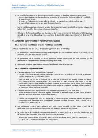Guide de procédures relatives à l’urbanisme et à l’habitat destiné aux
gestionnaires locaux
PROCEDURES RELATIVES AU DOMAINE DE L’HABITAT
75
 La cessibilité consiste en la détermination des informations et données suivantes, notamment:
- Le nom du propriétaire et éventuellement le numéro du titre foncier du terrain objet de cessibilité ;
- la superficie du terrain ;
- la nature et l’utilisation du terrain (plat, accidenté, nu, construit, agricole irrigué ou non …) ;
- le nom et l’adresse de son ou ses propriétaires présumés.
 Les formalités auxquelles est soumis un plan d'aménagement valant cessibilité sont celles prévues par
la loi n°7.81 précitée. Il en est de même pour ses effets ;
 Si la durée de l’enquête publique est d’une durée d’un mois concernant la déclaration d’utilité publique
(art. 25 de la loi n°12-90), celle prévue pour l’acte de cessibilité est de deux mois (art.10 de la loi n°7-
81).
IV. AUTORITES COMPETENTES ET FORMALITES REQUISES
IV.1. Autorités habilitées à prendre l’arrêté de cessibilité
L’acte de cessibilité est pris par (art. 2 du décret d’application de la loi n°7-81) :
 Le président du conseil communal lorsque l'expropriant est une commune urbaine ou rurale ou toute
personne à qui elle aura délégué ce droit ;
 le gouverneur de la province ou de la préfecture lorsque l’expropriant est une province ou une
préfecture ou une personne à qui elle aura délégué ce droit ;
 le ministre intéressé après avis du ministre de l'intérieur dans les autres cas.
IV.2. Formalités requises et délais
 L’acte de cessibilité doit, suivant le cas, intervenir :
- Dans le délai de deux ans à compter de la date de publication au Bulletin officiel de l’acte déclaratif
d’utilité publique (art.15 de la loi n°7.81) ;
- dans le délai de 10 ans à compter de la date de publication au Bulletin officiel du décret
d'approbation du plan d’aménagement (art. 28 de la loi n°12-90). Passé le délai requis, il y a lieu
de recourir à une nouvelle déclaration d’utilité publique ne poursuivant pas le même objet. Lorsque
l’acte déclaratif d’utilité publique désigne en même temps les propriétés frappées d'expropriation, il
a, de ce fait, valeur d’acte de cessibilité.
 L’acte de cessibilité peut être précédé d’une enquête administrative. A cet effet, il est :
- Publié au Bulletin officiel (annonces légales, judiciaires et administratives) et dans un ou plusieurs
journaux autorisés à recevoir les annonces légales ;
- déposé, accompagné d’un plan, au bureau de la commune où les intéressés peuvent en prendre
connaissance et présenter leurs observations pendant un délai de deux mois, à dater de sa
publication au Bulletin officiel.
 Les intéressées pourront faire prévaloir leurs droits dans un délai de deux mois à partir de la
publication du projet au Bulletin officiel et de son dépôt au bureau de la commune ;
 Le projet d’acte de cessibilité est également déposé à la conservation de la propriété foncière du lieu
de situation des immeubles en vue de l’inscription de la mention :
- Soit sur les titres fonciers concernés, en application de l’article 85 du dahir du 9 Ramadan 1331
(12 Août 1913) sur l’immatriculation des immeubles ;
 