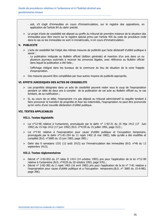 Guide de procédures relatives à l’urbanisme et à l’habitat destiné aux
gestionnaires locaux
PROCEDURES RELATIVES AU DOMAINE DE L’HABITAT
76
- soit, s’il s’agit d’immeubles en cours d’immatriculation, sur le registre des oppositions, en
application de l'article 84 du dahir précité.
 Le projet d’acte de cessibilité est déposé au greffe du tribunal de première instance de la situation des
immeubles pour être inscrit sur le registre spécial prévu par l’article 455 du code de procédure civile
dans le cas où les immeubles ne sont ni immatriculés, ni en cours d’immatriculation.
V. PUBLICITE
 L’acte de cessibilité fait l’objet des mêmes mesures de publicité que l’acte déclaratif d’utilité publique à
savoir :
- La publication intégrale au Bulletin officiel (édition générale) et insertion d’un avis dans un ou
plusieurs journaux autorisés à recevoir les annonces légales, avec référence au Bulletin officiel
dans lequel la publication a été faite ;
- l’affichage intégral dans les bureaux de la commune du lieu de situation de la zone frappée
d'expropriation.
 Ces mesures peuvent être complétées par tous autres moyens de publicité appropriés.
VI. EFFETS JURIDIQUES DES ACTES DE CESSIBILITE
 Les propriétés désignées dans un acte de cessibilité peuvent rester sous le coup de l’expropriation
pendant un délai de deux ans à compter de la publication de cet acte au Bulletin officiel ou, le cas
échéant, de sa notification ;
 Si, au cours de ce délai, l’expropriant n’a pas déposé au tribunal administratif la requête tendant à
faire prononcer le transfert de propriété et fixer les indemnités, l'expropriation ne peut être prononcée
qu’en vertu d’une nouvelle déclaration d’utilité publique.
VII. TEXTES APPLICABLES
VII.1. Textes législatifs
 Loi n°12-90 relative à l’urbanisme, promulguée par le dahir n° 1-92-31 du 15 Hija 1412 (17 Juin
1992) du 15 hija 1412 (17 juin 1992) (B.O. n°4159 du 15 juillet 1992, page 313) ;
 Loi n°7-81 relative à l’expropriation pour cause d’utilité publique et l’occupation temporaire,
promulguée par le dahir n°1-81-254 du 11 rejeb 1402 (6 mai 1982), telle qu’elle a été modifiée et
complété (B.O. n°3685 du 15 juin 1983, page 390) ;
 Dahir des 9 ramadans 1331 (12 août 1913) sur l’immatriculation des immeubles (B.O. n°46 du 12
septembre 1913).
VII.2. Textes réglementaires
 Décret n° 2-92-832 du 27 rabia II 1414 (14 octobre 1993) pris pour l’application de la loi n°12-90
relative à l’urbanisme (B.O. n°4225 du 20 octobre 1993, page 576) ;
 Décret n° 2-82-382 du 2 rejeb 1403 (16 avril 1983) pris pour l’application de la loi n° 7-81 relative a
l’expropriation pour cause d’utilité publique et a l’occupation temporaire.(B.O. n° 3685 du 15-6-983,
page 396).
 