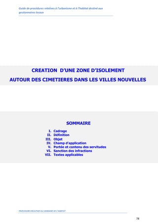 Guide de procédures relatives à l’urbanisme et à l’habitat destiné aux
gestionnaires locaux
PROCEDURES RELATIVES AU DOMAINE DE L’HABITAT
78
SOMMAIRE
I. Cadrage
II. Définition
III. Objet
IV. Champ d’application
V. Portée et contenu des servitudes
VI. Sanction des infractions
VII. Textes applicables
CREATION D’UNE ZONE D’ISOLEMENT
AUTOUR DES CIMETIERES DANS LES VILLES NOUVELLES
 