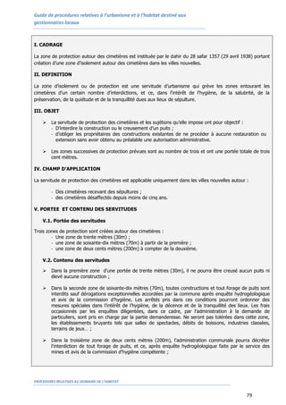 Guide de procédures relatives à l’urbanisme et à l’habitat destiné aux
gestionnaires locaux
PROCEDURES RELATIVES AU DOMAINE DE L’HABITAT
79
I. CADRAGE
La zone de protection autour des cimetières est instituée par le dahir du 28 safar 1357 (29 avril 1938) portant
création d’une zone d’isolement autour des cimetières dans les villes nouvelles.
II. DEFINITION
La zone d’isolement ou de protection est une servitude d’urbanisme qui grève les zones entourant les
cimetières d’un certain nombre d’interdictions, et ce, dans l'intérêt de l'hygiène, de la salubrité, de la
préservation, de la quiétude et de la tranquillité dues aux lieux de sépulture.
III. OBJET
 La servitude de protection des cimetières et les sujétions qu’elle impose ont pour objectif :
- D’interdire la construction ou le creusement d’un puits ;
- d’obliger les propriétaires des constructions existantes de ne procéder à aucune restauration ou
extension sans avoir obtenu au préalable une autorisation administrative.
 Les zones successives de protection prévues sont au nombre de trois et ont une portée totale de trois
cent mètres.
IV. CHAMP D’APPLICATION
La servitude de protection des cimetières est applicable uniquement dans les villes nouvelles autour :
- Des cimetières recevant des sépultures ;
- des cimetières désaffectés depuis moins de cinq ans.
V. PORTEE ET CONTENU DES SERVITUDES
V.1. Portée des servitudes
Trois zones de protection sont créées autour des cimetières :
- Une zone de trente mètres (30m) ;
- une zone de soixante-dix mètres (70m) à partir de la première ;
- une zone de deux cents mètres (200m) à compter de la deuxième.
V.2. Contenu des servitudes
 Dans la première zone d'une portée de trente mètres (30m), il ne pourra être creusé aucun puits ni
élevé aucune construction ;
 Dans la seconde zone de soixante-dix mètres (70m), toutes constructions et tout forage de puits sont
interdits sauf dérogations exceptionnelles accordées par la commune après enquête hydrogéologique
et avis de la commission d’hygiène. Les arrêtés pris dans ces conditions pourront ordonner des
mesures spéciales dans l’intérêt de l’hygiène, de la décence et de la tranquillité des lieux. Les frais
occasionnés par les enquêtes diligentées, dans ce cadre, par l’administration à la demande de
particuliers, sont pris en charge par la partie demanderesse. Ne seront pas tolérées dans cette zone,
les établissements bruyants tels que salles de spectacles, débits de boissons, industries classées,
terrains de jeux… ;
 Dans la troisième zone de deux cents mètres (200m), l'administration communale pourra décréter
l'interdiction de tout forage de puits, et ce, après enquête hydrogéologique faite par le service des
mines et avis de la commission d'hygiène compétente ;
 