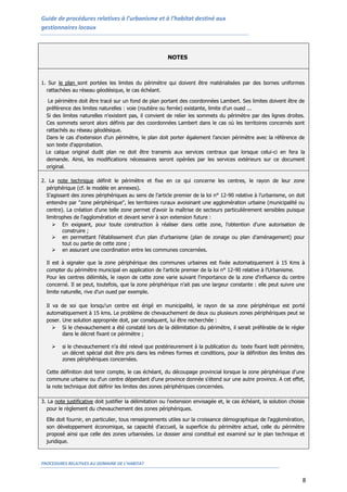 Guide de procédures relatives à l’urbanisme et à l’habitat destiné aux
gestionnaires locaux
PROCEDURES RELATIVES AU DOMAINE DE L’HABITAT
8
NOTES
1. Sur le plan sont portées les limites du périmètre qui doivent être matérialisées par des bornes uniformes
rattachées au réseau géodésique, le cas échéant.
Le périmètre doit être tracé sur un fond de plan portant des coordonnées Lambert. Ses limites doivent être de
préférence des limites naturelles : voie (routière ou ferrée) existante, limite d'un oued ...
Si des limites naturelles n'existent pas, il convient de relier les sommets du périmètre par des lignes droites.
Ces sommets seront alors définis par des coordonnées Lambert dans le cas où les territoires concernés sont
rattachés au réseau géodésique.
Dans le cas d'extension d'un périmètre, le plan doit porter également l'ancien périmètre avec la référence de
son texte d'approbation.
Le calque original dudit plan ne doit être transmis aux services centraux que lorsque celui-ci en fera la
demande. Ainsi, les modifications nécessaires seront opérées par les services extérieurs sur ce document
original.
2. La note technique définit le périmètre et fixe en ce qui concerne les centres, le rayon de leur zone
périphérique (cf. le modèle en annexes).
S'agissant des zones périphériques au sens de l'article premier de la loi n° 12-90 relative à l’urbanisme, on doit
entendre par "zone périphérique", les territoires ruraux avoisinant une agglomération urbaine (municipalité ou
centre). La création d'une telle zone permet d'avoir la maîtrise de secteurs particulièrement sensibles puisque
limitrophes de l'agglomération et devant servir à son extension future :
 En exigeant, pour toute construction à réaliser dans cette zone, l'obtention d'une autorisation de
construire ;
 en permettant l'établissement d'un plan d'urbanisme (plan de zonage ou plan d'aménagement) pour
tout ou partie de cette zone ;
 en assurant une coordination entre les communes concernées.
Il est à signaler que la zone périphérique des communes urbaines est fixée automatiquement à 15 Kms à
compter du périmètre municipal en application de l'article premier de la loi n° 12-90 relative à l'Urbanisme.
Pour les centres délimités, le rayon de cette zone varie suivant l'importance de la zone d'influence du centre
concerné. Il se peut, toutefois, que la zone périphérique n'ait pas une largeur constante : elle peut suivre une
limite naturelle, rive d'un oued par exemple.
Il va de soi que lorsqu'un centre est érigé en municipalité, le rayon de sa zone périphérique est porté
automatiquement à 15 kms. Le problème de chevauchement de deux ou plusieurs zones périphériques peut se
poser. Une solution appropriée doit, par conséquent, lui être recherchée :
 Si le chevauchement a été constaté lors de la délimitation du périmètre, il serait préférable de le régler
dans le décret fixant ce périmètre ;
 si le chevauchement n'a été relevé que postérieurement à la publication du texte fixant ledit périmètre,
un décret spécial doit être pris dans les mêmes formes et conditions, pour la définition des limites des
zones périphériques concernées.
Cette définition doit tenir compte, le cas échéant, du découpage provincial lorsque la zone périphérique d'une
commune urbaine ou d'un centre dépendant d'une province donnée s'étend sur une autre province. A cet effet,
la note technique doit définir les limites des zones périphériques concernées.
3. La note justificative doit justifier la délimitation ou l'extension envisagée et, le cas échéant, la solution choisie
pour le règlement du chevauchement des zones périphériques.
Elle doit fournir, en particulier, tous renseignements utiles sur la croissance démographique de l'agglomération,
son développement économique, sa capacité d'accueil, la superficie du périmètre actuel, celle du périmètre
proposé ainsi que celle des zones urbanisées. Le dossier ainsi constitué est examiné sur le plan technique et
juridique.
 