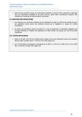 Guide de procédures relatives à l’urbanisme et à l’habitat destiné aux
gestionnaires locaux
PROCEDURES RELATIVES AU DOMAINE DE L’HABITAT
80
 Dans les deux premières zones, les constructions existantes ne pourront être restaurées ni agrandies
sans une autorisation préalable et les puits pourront, après visite contradictoire d'experts, être
comblés sur la demande de l’administration communale.
VI. SANCTION DES INFRACTIONS
 Les infractions aux servitudes instituées par les dispositions du dahir de 1938 et des arrêtés pris pour
son application seront punies des sanctions prévues par la législation en vigueur en matière
d’urbanisme ;
 En dehors des périmètres urbains et lorsqu’il n’y a pas de lotissement, la démolition obligatoire des
ouvrages effectués en violation des dispositions du dahir précité, est requise aux frais de la partie
condamnée.
VII. TEXTES APPLICABLES
 Dahir du 28 safar 1357 (29 avril 1938) portant création d’une zone d’isolement autour des cimetières
dans les villes nouvelles. (B.O n° 1332 du 6 mai 1938, page 612) ;
 Loi n°12-90 relative à l’urbanisme, promulguée par le dahir n° 1-92-31 du 15 Hija 1412 (17 Juin 1992)
(B.O. n°4159 du 15 juillet 1992, page 313).
 