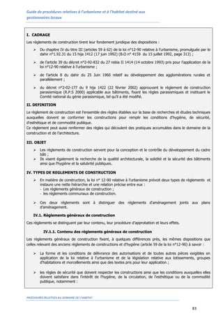 Guide de procédures relatives à l’urbanisme et à l’habitat destiné aux
gestionnaires locaux
PROCEDURES RELATIVES AU DOMAINE DE L’HABITAT
83
I. CADRAGE
Les règlements de construction tirent leur fondement juridique des dispositions :
 Du chapitre IV du titre III (articles 59 à 62) de la loi n°12-90 relative à l’urbanisme, promulguée par le
dahir n°1.92.31 du 15 hija 1412 (17 juin 1992) (B.O n° 4159 du 15 juillet 1992, page 313) ;
 de l’article 39 du décret n°2-92-832 du 27 rebia II 1414 (14 octobre 1993) pris pour l’application de la
loi n°12-90 relative à l’urbanisme ;
 de l’article 8 du dahir du 25 Juin 1960 relatif au développement des agglomérations rurales et
parallèlement ;
 du décret n°2-02-177 du 9 hija 1422 (22 février 2002) approuvant le règlement de construction
parasismique (R.P.S 2000) applicable aux bâtiments, fixant les règles parasismiques et instituant le
Comité national du génie parasismique, tel qu’il a été modifié.
II. DEFINITION
Le règlement de construction est l’ensemble des règles établies sur la base de recherches et études techniques
auxquelles doivent se conformer les constructions pour remplir les conditions d'hygiène, de sécurité,
d'esthétique et de commodité publique.
Ce règlement peut aussi renfermer des règles qui découlent des pratiques accumulées dans le domaine de la
construction et de l’architecture.
III. OBJET
 Les règlements de construction servent pour la conception et le contrôle du développement du cadre
bâti ;
 Ils visent également la recherche de la qualité architecturale, la solidité et la sécurité des bâtiments
ainsi que l'hygiène et la salubrité publiques.
IV. TYPES DE REGLEMENTS DE CONSTRUCTION
 En matière de construction, la loi n° 12-90 relative à l’urbanisme prévoit deux types de règlements et
instaure une nette hiérarchie et une relation précise entre eux :
- Les règlements généraux de construction ;
- les règlements communaux de construction.
 Ces deux règlements sont à distinguer des règlements d'aménagement joints aux plans
d’aménagement.
IV.1. Règlements généraux de construction
Ces règlements se distinguent par leur contenu, leur procédure d'approbation et leurs effets.
IV.1.1. Contenu des règlements généraux de construction
Les règlements généraux de construction fixent, à quelques différences près, les mêmes dispositions que
celles relevant des anciens règlements de constructions et d'hygiène (article 59 de la loi n°12-90) à savoir :
 La forme et les conditions de délivrance des autorisations et de toutes autres pièces exigibles en
application de la loi relative à l'urbanisme et de la législation relative aux lotissements, groupes
d'habitations et morcellements ainsi que des textes pris pour leur application ;
 les règles de sécurité que doivent respecter les constructions ainsi que les conditions auxquelles elles
doivent satisfaire dans l'intérêt de l'hygiène, de la circulation, de l'esthétique ou de la commodité
publique, notamment :
 