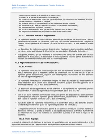 Guide de procédures relatives à l’urbanisme et à l’habitat destiné aux
gestionnaires locaux
PROCEDURES RELATIVES AU DOMAINE DE L’HABITAT
84
- Les normes de stabilité et de solidité de la construction ;
- la superficie, le volume ou les dimensions des locaux ;
- les conditions d'aération des locaux et, particulièrement, les dimensions et dispositifs de toute
nature intéressant l'hygiène et la salubrité ;
- les droits de voirie dont peuvent bénéficier les riverains de la voirie publique ;
- les matériaux et procédés de construction interdits d’une manière permanente ;
- les mesures destinées à prévenir l'incendie ;
- les modes d'assainissement ainsi que les modes d'alimentation en eau potable ;
- les obligations d'entretien des propriétés foncières et des constructions.
VI.1.2. Procédure d'étude et d'approbation
 Les règlements généraux de construction sont approuvés par décret pris sur proposition de l'autorité
gouvernementale chargée de l'urbanisme, après avis des autorités gouvernementales chargées de
l'Habitat, de l’Equipement et de l'Intérieur (art.39 du décret n°2-92-832). Ils sont publiés au Bulletin
Officiel ;
 Les dispositions des règlements généraux de construction s'appliquent, dans les conditions qu’ils fixent
eux-mêmes ou qui sont fixées par le décret portant leur approbation, à la totalité du territoire ;
 Il est permis, toutefois, que ces règlements et les décrets qui les approuvent excluent, dans un souci
d'adaptation et de souplesse, de l'application de leurs dispositions certaines parties du territoire ou
précisent les conditions dans lesquelles elles leur seront applicables.
VI.2. Règlements communaux de construction (RCC)
VI.2.1. Contenu
 Les règlements communaux de construction peuvent fixer les dispositions ayant trait aux aspects ci-
dessus mentionnés pour le règlement général de construction, qui ne sont prévues ni par un
règlement général de construction, ni par un plan d'aménagement. Leur contenu est donc déterminé
par celui des règlements généraux ;
 Les règlements communaux de construction sont pris par arrêté du président du conseil communal,
après délibération de ce conseil, et ne deviennent exécutoires qu’après avoir été approuvés par le
ministre de l'intérieur (art. 35 de la charte communale) ;
 Les dispositions de ces règlements ne doivent contredire ni les dispositions des règlements généraux
de construction, ni celles des règlements d'aménagement (art. 61 de la loi n°12-90) ;
 Dans le cas où un règlement communal de construction prévoit des dispositions qui soient contraires
ou divergentes de celles d'un règlement général de construction, ces dernières se substituent de plein
droit à celles du règlement communal (art. 62 de la loi n°12-90) ;
 Il peut être établi des règlements intercommunaux de construction lorsque cette démarche présente
un intérêt et particulièrement quand ces règlements présentent des similitudes ;
 Le règlement communal de construction permet à une commune d’instaurer un certain nombre de
dispositions relatives à la qualité, la durabilité et les aspects sécuritaires de la structure d’un bâtiment,
en déterminant la nature des matériaux de construction autorisés et en fixant la façon de les
assembler.
VI.2.2. Etude du projet
Le projet de règlement est établi par la commune en concertation avec les services déconcentrés et les
organismes concernés tels que l’agence urbaine, les organismes chargés des différents réseaux.
 