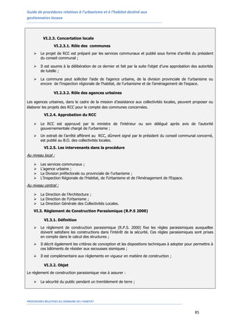 Guide de procédures relatives à l’urbanisme et à l’habitat destiné aux
gestionnaires locaux
PROCEDURES RELATIVES AU DOMAINE DE L’HABITAT
85
VI.2.3. Concertation locale
VI.2.3.1. Rôle des communes
 Le projet de RCC est préparé par les services communaux et publié sous forme d’arrêté du président
du conseil communal ;
 Il est soumis à la délibération de ce dernier et fait par la suite l’objet d’une approbation des autorités
de tutelle ;
 La commune peut solliciter l’aide de l’agence urbaine, de la division provinciale de l’urbanisme ou
encore de l’inspection régionale de l’habitat, de l’urbanisme et de l’aménagement de l’espace.
VI.2.3.2. Rôle des agences urbaines
Les agences urbaines, dans le cadre de la mission d’assistance aux collectivités locales, peuvent proposer ou
élaborer les projets des RCC pour le compte des communes concernées.
VI.2.4. Approbation du RCC
 Le RCC est approuvé par le ministre de l’intérieur ou son délégué après avis de l’autorité
gouvernementale chargé de l’urbanisme ;
 Un extrait de l’arrêté afférent au RCC, dûment signé par le président du conseil communal concerné,
est publié au B.O. des collectivités locales.
VI.2.5. Les intervenants dans la procédure
Au niveau local :
 Les services communaux ;
 L’agence urbaine ;
 La Division préfectorale ou provinciale de l’urbanisme ;
 L’Inspection Régionale de l’Habitat, de l’Urbanisme et de l’Aménagement de l’Espace.
Au niveau central :
 La Direction de l’Architecture ;
 La Direction de l’Urbanisme ;
 La Direction Générale des Collectivités Locales.
VI.3. Règlement de Construction Parasismique (R.P.S 2000)
VI.3.1. Définition
 Le règlement de construction parasismique (R.P.S. 2000) fixe les règles parasismiques auxquelles
doivent satisfaire les constructions dans l'intérêt de la sécurité. Ces règles parasismiques sont prises
en compte dans le calcul des structures ;
 Il décrit également les critères de conception et les dispositions techniques à adopter pour permettre à
ces bâtiments de résister aux secousses sismiques ;
 Il est complémentaire aux règlements en vigueur en matière de construction ;
VI.3.2. Objet
Le règlement de construction parasismique vise à assurer :
 La sécurité du public pendant un tremblement de terre ;
 
