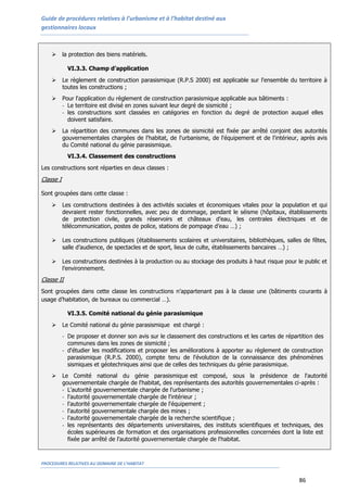 Guide de procédures relatives à l’urbanisme et à l’habitat destiné aux
gestionnaires locaux
PROCEDURES RELATIVES AU DOMAINE DE L’HABITAT
86
 la protection des biens matériels.
VI.3.3. Champ d’application
 Le règlement de construction parasismique (R.P.S 2000) est applicable sur l'ensemble du territoire à
toutes les constructions ;
 Pour l'application du règlement de construction parasismique applicable aux bâtiments :
- Le territoire est divisé en zones suivant leur degré de sismicité ;
- les constructions sont classées en catégories en fonction du degré de protection auquel elles
doivent satisfaire.
 La répartition des communes dans les zones de sismicité est fixée par arrêté conjoint des autorités
gouvernementales chargées de l'habitat, de l'urbanisme, de l'équipement et de l'intérieur, après avis
du Comité national du génie parasismique.
VI.3.4. Classement des constructions
Les constructions sont réparties en deux classes :
Classe I
Sont groupées dans cette classe :
 Les constructions destinées à des activités sociales et économiques vitales pour la population et qui
devraient rester fonctionnelles, avec peu de dommage, pendant le séisme (hôpitaux, établissements
de protection civile, grands réservoirs et châteaux d’eau, les centrales électriques et de
télécommunication, postes de police, stations de pompage d’eau …) ;
 Les constructions publiques (établissements scolaires et universitaires, bibliothèques, salles de fêtes,
salle d’audience, de spectacles et de sport, lieux de culte, établissements bancaires …) ;
 Les constructions destinées à la production ou au stockage des produits à haut risque pour le public et
l’environnement.
Classe II
Sont groupées dans cette classe les constructions n’appartenant pas à la classe une (bâtiments courants à
usage d’habitation, de bureaux ou commercial …).
VI.3.5. Comité national du génie parasismique
 Le Comité national du génie parasismique est chargé :
- De proposer et donner son avis sur le classement des constructions et les cartes de répartition des
communes dans les zones de sismicité ;
- d'étudier les modifications et proposer les améliorations à apporter au règlement de construction
parasismique (R.P.S. 2000), compte tenu de l'évolution de la connaissance des phénomènes
sismiques et géotechniques ainsi que de celles des techniques du génie parasismique.
 Le Comité national du génie parasismique est composé, sous la présidence de l'autorité
gouvernementale chargée de l'habitat, des représentants des autorités gouvernementales ci-après :
- L'autorité gouvernementale chargée de l'urbanisme ;
- l'autorité gouvernementale chargée de l'intérieur ;
- l'autorité gouvernementale chargée de l'équipement ;
- l'autorité gouvernementale chargée des mines ;
- l'autorité gouvernementale chargée de la recherche scientifique ;
- les représentants des départements universitaires, des instituts scientifiques et techniques, des
écoles supérieures de formation et des organisations professionnelles concernées dont la liste est
fixée par arrêté de l'autorité gouvernementale chargée de l'habitat.
 