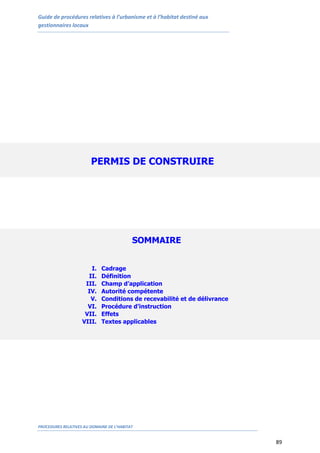 Guide de procédures relatives à l’urbanisme et à l’habitat destiné aux
gestionnaires locaux
PROCEDURES RELATIVES AU DOMAINE DE L’HABITAT
89
PERMIS DE CONSTRUIRE
SOMMAIRE
I. Cadrage
II. Définition
III. Champ d’application
IV. Autorité compétente
V. Conditions de recevabilité et de délivrance
VI. Procédure d’instruction
VII. Effets
VIII. Textes applicables
 