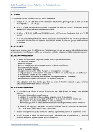 Guide de procédures relatives à l’urbanisme et à l’habitat destiné aux
gestionnaires locaux
PROCEDURES RELATIVES AU DOMAINE DE L’HABITAT
90
I. CADRAGE
Le permis de construire est régi notamment par les dispositions :
 Du titre III (art. 40 à 54) de la loi n°12-90 relative à l’urbanisme, promulguée par le dahir n°1-92-31
du 15 hija 1412 (17 juin 1992) ;
 de la loi n°78-00 portant charte communale, promulguée par le dahir n°1-02-297 du 25 rajeb 1423 (3
octobre 2002) telle qu’elle a été modifiée et complétée ;
 du décret n° 2-92-832 du 27 rebia II 1414 (14 octobre 1993) pris pour l’application de la loi n°12-90
susvisée ;
 de la circulaire n°1500/2000 du 06 octobre 2000 relative à la simplification des circuits et procédures
d’instruction des demandes d’autorisation de construire, de lotir, de créer des groupes d’habitations et
de morceler.
II. DEFINITION
Le permis de construire peut être défini comme l’autorisation donnée par une autorité administrative d’édifier
une construction nouvelle ou de modifier une construction existante, préalablement à l'exécution des travaux.
III. CHAMP D'APPLICATION
 Le permis de construire est obligatoire dans les zones ou périmètres suivants :
- Les communes urbaines ;
- les centres délimités ;
- les zones périphériques des communes urbaines et des centres délimités ;
- les groupements d'urbanisme ;
- les zones à vocation spécifique ;
- les agglomérations rurales dotées d'un plan de développement homologué ;
- le long des voies de communication ferroviaires et routières non communales sur une profondeur
d'un kilomètre à compter de l'axe desdites voies ;
- le long des limites du domaine public maritime sur une profondeur de 5 kilomètres ;
- les lotissements autorisés conformément à la législation en vigueur.
 Cette obligation peut être étendue pour tout ou partie du territoire national ou pour certaines
catégories de constructions définies par décret.
IV. AUTORITE COMPETENTE
 La compétence de délivrer le permis de construire est, selon le cas, du ressort des autorités
suivantes :
- Le président du conseil communal concerné ;
- le président du conseil d'arrondissement pour les petits projets de construction ;
- le wali de région ou le gouverneur de la préfecture ou de la province concerné dans les cas :
o d’autorisation de construire des édifices du culte musulman ;
o d’exercice du pourvoir de substitution en cas de défaillance du président du conseil communal.
- le pacha du méchouar pour les projets de construction situés dans les communes des méchouars
(art. 136 de la loi n°78-00 portant charte communale).
 dans les zones périphériques des communes urbaines, le président du conseil de la commune rurale.
 ne peut accorder le permis de construire qu'après coordination avec le président de la commune
urbaine à la limite de laquelle s'étende la zone périphérique.
 