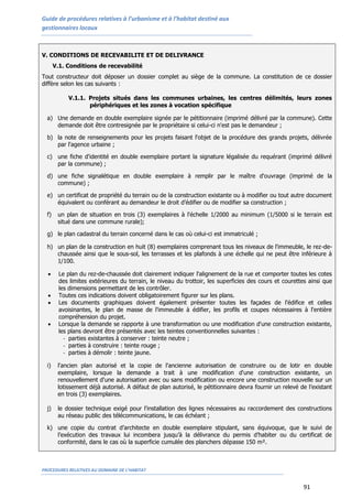 Guide de procédures relatives à l’urbanisme et à l’habitat destiné aux
gestionnaires locaux
PROCEDURES RELATIVES AU DOMAINE DE L’HABITAT
91
V. CONDITIONS DE RECEVABILITE ET DE DELIVRANCE
V.1. Conditions de recevabilité
Tout constructeur doit déposer un dossier complet au siège de la commune. La constitution de ce dossier
diffère selon les cas suivants :
V.1.1. Projets situés dans les communes urbaines, les centres délimités, leurs zones
périphériques et les zones à vocation spécifique
a) Une demande en double exemplaire signée par le pétitionnaire (imprimé délivré par la commune). Cette
demande doit être contresignée par le propriétaire si celui-ci n'est pas le demandeur ;
b) la note de renseignements pour les projets faisant l'objet de la procédure des grands projets, délivrée
par l'agence urbaine ;
c) une fiche d'identité en double exemplaire portant la signature légalisée du requérant (imprimé délivré
par la commune) ;
d) une fiche signalétique en double exemplaire à remplir par le maître d'ouvrage (imprimé de la
commune) ;
e) un certificat de propriété du terrain ou de la construction existante ou à modifier ou tout autre document
équivalent ou conférant au demandeur le droit d’édifier ou de modifier sa construction ;
f) un plan de situation en trois (3) exemplaires à l'échelle 1/2000 au minimum (1/5000 si le terrain est
situé dans une commune rurale);
g) le plan cadastral du terrain concerné dans le cas où celui-ci est immatriculé ;
h) un plan de la construction en huit (8) exemplaires comprenant tous les niveaux de l'immeuble, le rez-de-
chaussée ainsi que le sous-sol, les terrasses et les plafonds à une échelle qui ne peut être inférieure à
1/100.
 Le plan du rez-de-chaussée doit clairement indiquer l'alignement de la rue et comporter toutes les cotes
des limites extérieures du terrain, le niveau du trottoir, les superficies des cours et courettes ainsi que
les dimensions permettant de les contrôler.
 Toutes ces indications doivent obligatoirement figurer sur les plans.
 Les documents graphiques doivent également présenter toutes les façades de l'édifice et celles
avoisinantes, le plan de masse de l'immeuble à édifier, les profils et coupes nécessaires à l'entière
compréhension du projet.
 Lorsque la demande se rapporte à une transformation ou une modification d'une construction existante,
les plans devront être présentés avec les teintes conventionnelles suivantes :
- parties existantes à conserver : teinte neutre ;
- parties à construire : teinte rouge ;
- parties à démolir : teinte jaune.
i) l'ancien plan autorisé et la copie de l'ancienne autorisation de construire ou de lotir en double
exemplaire, lorsque la demande a trait à une modification d'une construction existante, un
renouvellement d'une autorisation avec ou sans modification ou encore une construction nouvelle sur un
lotissement déjà autorisé. A défaut de plan autorisé, le pétitionnaire devra fournir un relevé de l’existant
en trois (3) exemplaires.
j) le dossier technique exigé pour l'installation des lignes nécessaires au raccordement des constructions
au réseau public des télécommunications, le cas échéant ;
k) une copie du contrat d’architecte en double exemplaire stipulant, sans équivoque, que le suivi de
l’exécution des travaux lui incombera jusqu’à la délivrance du permis d’habiter ou du certificat de
conformité, dans le cas où la superficie cumulée des planchers dépasse 150 m².
 