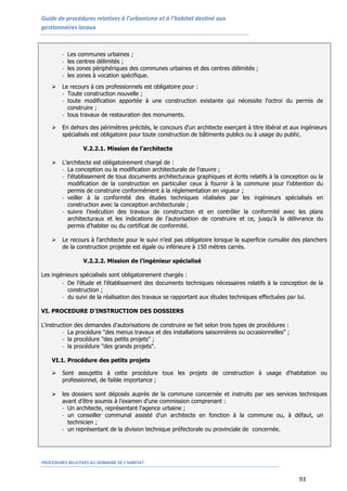 Guide de procédures relatives à l’urbanisme et à l’habitat destiné aux
gestionnaires locaux
PROCEDURES RELATIVES AU DOMAINE DE L’HABITAT
93
- Les communes urbaines ;
- les centres délimités ;
- les zones périphériques des communes urbaines et des centres délimités ;
- les zones à vocation spécifique.
 Le recours à ces professionnels est obligatoire pour :
- Toute construction nouvelle ;
- toute modification apportée à une construction existante qui nécessite l'octroi du permis de
construire ;
- tous travaux de restauration des monuments.
 En dehors des périmètres précités, le concours d'un architecte exerçant à titre libéral et aux ingénieurs
spécialisés est obligatoire pour toute construction de bâtiments publics ou à usage du public.
V.2.2.1. Mission de l’architecte
 L'architecte est obligatoirement chargé de :
- La conception ou la modification architecturale de l’œuvre ;
- l'établissement de tous documents architecturaux graphiques et écrits relatifs à la conception ou la
modification de la construction en particulier ceux à fournir à la commune pour l’obtention du
permis de construire conformément à la réglementation en vigueur ;
- veiller à la conformité des études techniques réalisées par les ingénieurs spécialisés en
construction avec la conception architecturale ;
- suivre l’exécution des travaux de construction et en contrôler la conformité avec les plans
architecturaux et les indications de l’autorisation de construire et ce, jusqu'à la délivrance du
permis d'habiter ou du certificat de conformité.
 Le recours à l'architecte pour le suivi n’est pas obligatoire lorsque la superficie cumulée des planchers
de la construction projetée est égale ou inférieure à 150 mètres carrés.
V.2.2.2. Mission de l’ingénieur spécialisé
Les ingénieurs spécialisés sont obligatoirement chargés :
- De l’étude et l’établissement des documents techniques nécessaires relatifs à la conception de la
construction ;
- du suivi de la réalisation des travaux se rapportant aux études techniques effectuées par lui.
VI. PROCEDURE D'INSTRUCTION DES DOSSIERS
L'instruction des demandes d'autorisations de construire se fait selon trois types de procédures :
- La procédure "des menus travaux et des installations saisonnières ou occasionnelles" ;
- la procédure "des petits projets" ;
- la procédure "des grands projets".
VI.1. Procédure des petits projets
 Sont assujettis à cette procédure tous les projets de construction à usage d'habitation ou
professionnel, de faible importance ;
 les dossiers sont déposés auprès de la commune concernée et instruits par ses services techniques
avant d’être soumis à l’examen d’une commission comprenant :
- Un architecte, représentant l'agence urbaine ;
- un conseiller communal assisté d'un architecte en fonction à la commune ou, à défaut, un
technicien ;
- un représentant de la division technique préfectorale ou provinciale de concernée.
 