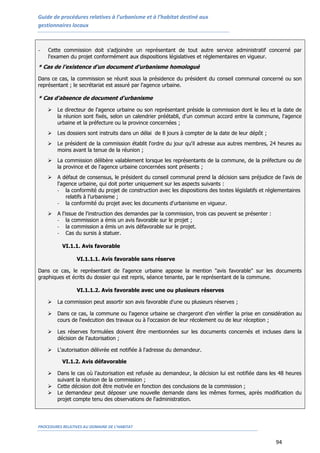 Guide de procédures relatives à l’urbanisme et à l’habitat destiné aux
gestionnaires locaux
PROCEDURES RELATIVES AU DOMAINE DE L’HABITAT
94
- Cette commission doit s'adjoindre un représentant de tout autre service administratif concerné par
l'examen du projet conformément aux dispositions législatives et réglementaires en vigueur.
* Cas de l’existence d'un document d'urbanisme homologué
Dans ce cas, la commission se réunit sous la présidence du président du conseil communal concerné ou son
représentant ; le secrétariat est assuré par l'agence urbaine.
* Cas d'absence de document d'urbanisme
 Le directeur de l'agence urbaine ou son représentant préside la commission dont le lieu et la date de
la réunion sont fixés, selon un calendrier préétabli, d'un commun accord entre la commune, l'agence
urbaine et la préfecture ou la province concernées ;
 Les dossiers sont instruits dans un délai de 8 jours à compter de la date de leur dépôt ;
 Le président de la commission établit l'ordre du jour qu'il adresse aux autres membres, 24 heures au
moins avant la tenue de la réunion ;
 La commission délibère valablement lorsque les représentants de la commune, de la préfecture ou de
la province et de l'agence urbaine concernées sont présents ;
 A défaut de consensus, le président du conseil communal prend la décision sans préjudice de l'avis de
l'agence urbaine, qui doit porter uniquement sur les aspects suivants :
- la conformité du projet de construction avec les dispositions des textes législatifs et réglementaires
relatifs à l’urbanisme ;
- la conformité du projet avec les documents d'urbanisme en vigueur.
 A l'issue de l'instruction des demandes par la commission, trois cas peuvent se présenter :
- la commission a émis un avis favorable sur le projet ;
- la commission a émis un avis défavorable sur le projet.
- Cas du sursis à statuer.
VI.1.1. Avis favorable
VI.1.1.1. Avis favorable sans réserve
Dans ce cas, le représentant de l'agence urbaine appose la mention "avis favorable" sur les documents
graphiques et écrits du dossier qui est repris, séance tenante, par le représentant de la commune.
VI.1.1.2. Avis favorable avec une ou plusieurs réserves
 La commission peut assortir son avis favorable d'une ou plusieurs réserves ;
 Dans ce cas, la commune ou l'agence urbaine se chargeront d’en vérifier la prise en considération au
cours de l'exécution des travaux ou à l'occasion de leur récolement ou de leur réception ;
 Les réserves formulées doivent être mentionnées sur les documents concernés et incluses dans la
décision de l'autorisation ;
 L'autorisation délivrée est notifiée à l'adresse du demandeur.
VI.1.2. Avis défavorable
 Dans le cas où l’autorisation est refusée au demandeur, la décision lui est notifiée dans les 48 heures
suivant la réunion de la commission ;
 Cette décision doit être motivée en fonction des conclusions de la commission ;
 Le demandeur peut déposer une nouvelle demande dans les mêmes formes, après modification du
projet compte tenu des observations de l'administration.
 